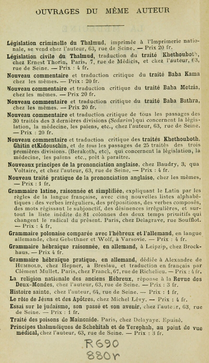 OUVRAGES DU MÊME AUTEUR Législation criminelle du Thalmud, imprimée à l'Imprimerie natio- nale, se vend ehez l'auteur, 63, rue de Seine. — Prix 20 fr. Législation civile du Thalmud, traduction du traité Khethoubot1', chez Ernest Thorin, Paris, 7, rue de Médicis, et ckez l'auteur, 63, rue de Seine. — Prix : 4 fr. Nouveau commentaire et traduction critique du traité Baba Kama chez les mêmes. — Prix : 20 fr. Nouveau commentaire et traduction critique du traité Baba Metzia, chez les mêmes. — Prix 20 fr. Nouveau commentaire et traduction critique du traité Baba Bathra, chez les mêmes. — Prix 20 fr. Nouveau commentaire et traduction critique de tous les passages des 30 traités des 3 dernières divisions (Scdarim) qui concernent la légis- lation, la médecine, les païens, etc., chez l'auteur, 63, rue de Seine. — Prix : 20 fr. Nouveau commentaire et traduction critique des traités Khethouboth, Gbitin etKidouschin, et de tous les passages de 25 traités des trois premières divisions. (Berakoth, etc), qui concernent la législation, la médecine, les païens etc., prêt à paraître. Nouveaux principes de la prononciation anglaise, chez Baudry, 3, qua Voltaire, et chez l'auteur, 63, rue de Seine. — Prix : 4 fr. Nouveau traité pratique de la prononciation anglaise, chez les mêmes, — Prix : 1 fr. Grammaire latine, raisonnée et simplifiée, expliquant le Latin par les règles de la langue française, avec cinq nouvelles listes alphabé- tiques : des verbes irréguliers, des prépositions, des verbes composés, des mots régissant le subjonctif, des désinences irrégulières, et sur- tout la liste inédite de 81 colonnes des deux temps primitifs qui changent le radical du présent. Paris, chez Delagrave, rue Soufflot. — Prix : 4 fr. Grammaire polonaise comparée avec l'hébreux et l'allemand, en langue allemande, chez Gebethner et Wolf, à Varsovie. — Prix : 4 fr. Grammaire hébraïque raisonnée, en allemand, à Leipzip, chez Brock- haus. — Prix 4 fr. Grammaire hébraïque pratique, en allemand, dédiée à Alexandre de Hu.mbold, chez Hepner, à Breslau, et traduction en français par Clément Mullet. Paris, chez Franck, 67, rue de Richelieu. — Prix : 4 fr. La religion nationale des anciens Hébreux, réponse à la Bévue des Deux-Mondes, chez l'auteur, 63, rue de Seine. —Prix : 3 fr. Histoire sainte, chez l'auteur, 64, rue de Seine. — Prix : 1 fr. Le rôle de Jésus et des Apôtres, chez Michel Lévy. — Prix : 4 fr. Essai sur le judaïsme, son passé et son avenir, chez l'aute ir, 63, rue de Seine. — Prix : 1 fr. Traité des poisons de Mainonide. Paris, chez Delayaye. Epuisé. Principes thalmudiques de Schehitah et de Terephah, au point de vue médical, chez l'auteur, 63, rue de Seine. — Prix : 3 fr.