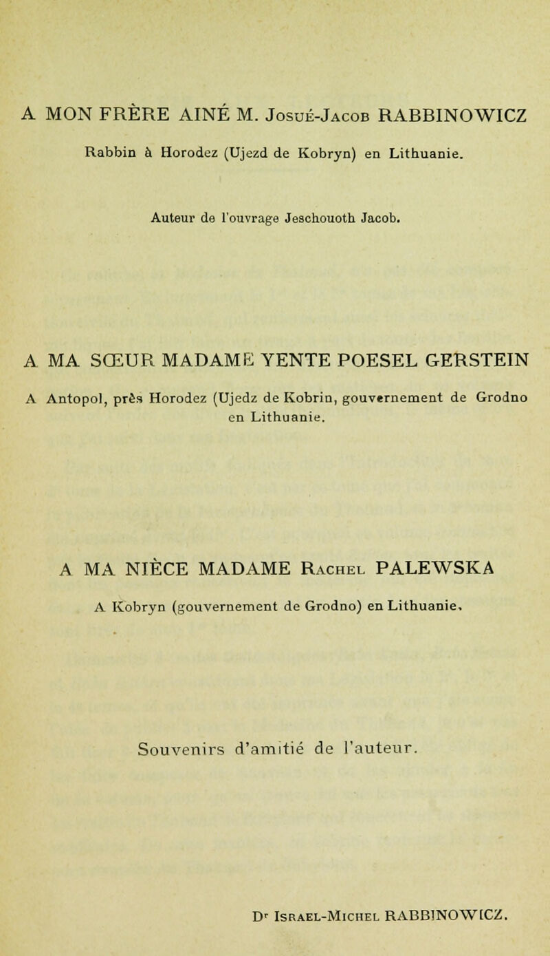 A MON FRÈRE AINE M. Josué-Jacob RABBINOWICZ Rabbin à Horodez (Ujezd de Kobryn) en Lithuanie. Auteur de l'ouvrage Jeschouoth Jacob. a ma sœur madame; YENTE poesel GERSTEIN A Antopol, près Horodez (Ujedz de Kobrio, gouvernement de Grodno en Lithuanie. A MA NIÈCE MADAME Rachel PALEWSKA A Kobryn (gouvernement de Grodno) en Lithuanie, Souvenirs d'amitié de l'auteur. D' Israël-Michel RABBINOWICZ.