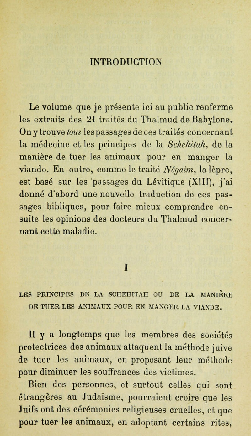 INTRODUCTION Le volume que je présente ici au public renferme les extraits des 21 traités du Thalmud de Babylone. On y trouve tous lespassagesdeces traités concernant la médecine et les principes de la Schehitah, de la manière de tuer les animaux pour en manger la viande. En outre, comme le traité Nêgaïm, la lèpre, est basé sur les 'passages du Lévitique (XIII), j'ai donné d'abord une nouvelle traduction de ces pas- sages bibliques, pour faire mieux comprendre en- suite les opinions des docteurs du Thalmud concer- nant cette maladie. LES PRINCIPES DE LA SCHEHITAH OU DE LA MANIERE DE TUER LES ANIMAUX POUR EN MANGER LA VIANDE. II y a longtemps que les membres des sociétés protectrices des animaux attaquent la méthode juive de tuer les animaux, en proposant leur méthode pour diminuer les souffrances des victimes. Bien des personnes, et surtout celles qui sont étrangères au Judaïsme, pourraient croire que les Juifs ont des cérémonies religieuses cruelles, et que pour tuer les animaux, en adoptant certains rites,