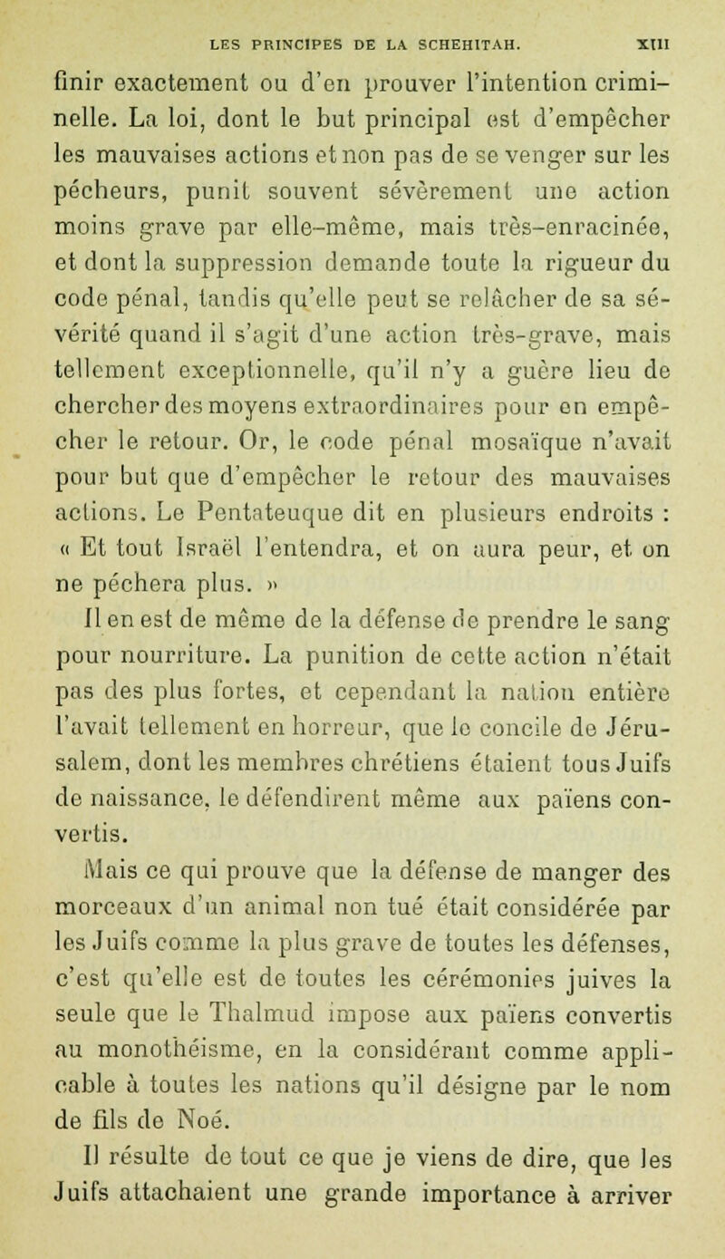 finir exactement ou d'en prouver l'intention crimi- nelle. La loi, dont le but principal est d'empêcher les mauvaises actions et non pas de se venger sur les pécheurs, punit souvent sévèrement une action moins grave par elle-même, mais très-enracinée, et dont la suppression demande toute la rigueur du code pénal, tandis qu'elle peut se relâcher de sa sé- vérité quand il s'agit d'une action très-grave, mais tellement exceptionnelle, qu'il n'y a guère lieu de chercher des moyens extraordinaires pour on empê- cher le retour. Or, le code pénal mosaïque n'avait pour but que d'empêcher le retour des mauvaises actions. Le Pentateuque dit en plusieurs endroits : « Et tout Israël l'entendra, et on aura peur, et on ne péchera plus. » Il en est de même de la défense de prendre le sang pour nourriture. La punition de cette action n'était pas des plus fortes, et cependant la nation entière l'avait tellement en horreur, que le concile de Jéru- salem, dont les membres chrétiens étaient tous Juifs de naissance, le défendirent même aux païens con- vertis. Mais ce qui prouve que la défense de manger des morceaux d'un animal non tué était considérée par les Juifs comme la plus grave de toutes les défenses, c'est qu'elle est de toutes les cérémonies juives la seule que le Thalmud impose aux païens convertis au monothéisme, en la considérant comme appli- cable à toutes les nations qu'il désigne par le nom de fils de Noé. Il résulte de tout ce que je viens de dire, que les Juifs attachaient une grande importance à arriver