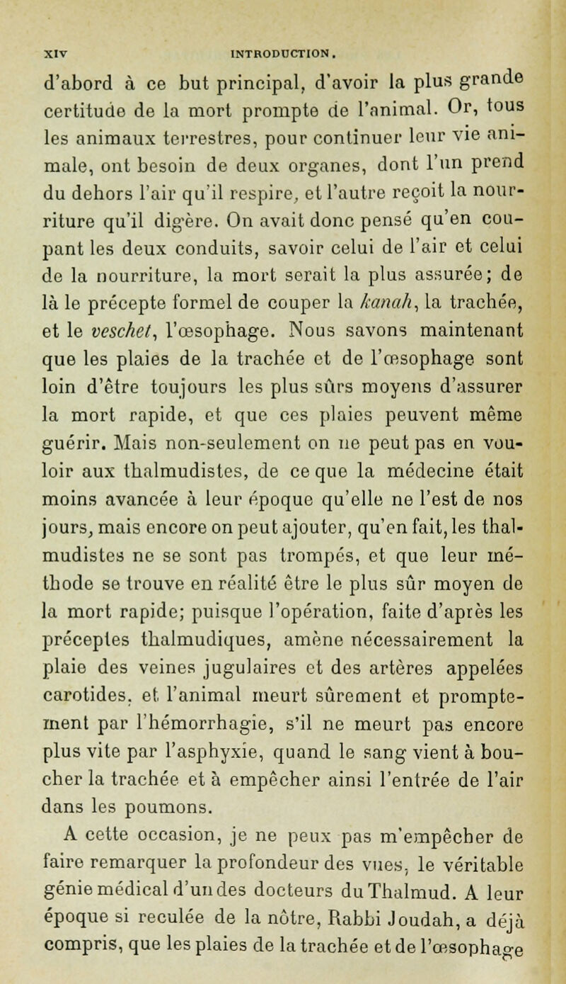 d'abord à ce but principal, d'avoir la plus grande certitude de la mort prompte de l'animal. Or, tous les animaux terrestres, pour continuer leur vie ani- male, ont besoin de deux organes, dont l'un prend du dehors l'air qu'il respire, et l'autre reçoit la nour- riture qu'il digère. On avait donc pensé qu'en cou- pant les deux conduits, savoir celui de l'air et celui de la nourriture, la mort serait la plus assurée; de là le précepte formel de couper la kanah, la trachée, et le veschet, l'œsophage. Nous savons maintenant que les plaies de la trachée et de l'œsophage sont loin d'être toujours les plus sûrs moyens d'assurer la mort rapide, et que ces plaies peuvent même guérir. Mais non-seulement on ne peut pas en vou- loir aux thalmudistes, de ce que la médecine était moins avancée à leur époque qu'elle ne l'est de nos jours, mais encore on peut ajouter, qu'en fait, les thal- mudistes ne se sont pas trompés, et que leur mé- thode se trouve en réalité être le plus sûr moyen de la mort rapide; puisque l'opération, faite d'après les préceptes thalmudiques, amène nécessairement la plaie des veines jugulaires et des artères appelées carotides, et l'animal meurt sûrement et prompte- ment par l'hémorrhagie, s'il ne meurt pas encore plus vite par l'asphyxie, quand le sang vient à bou- cher la trachée et à empêcher ainsi l'entrée de l'air dans les poumons. A cette occasion, je ne peux pas m'empêcher de faire remarquer la profondeur des vues, le véritable génie médical d'un des docteurs duThalmud. A leur époque si reculée de la nôtre, Rabbi Joudah, a déjà compris, que les plaies de la trachée et de l'œsophage