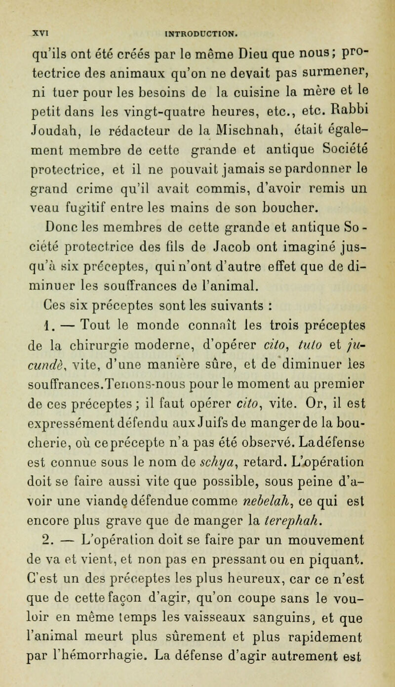 qu'ils ont été créés par le même Dieu que nous; pro- tectrice des animaux qu'on ne devait pas surmener, ni tuer pour les besoins de la cuisine la mère et le petit dans les vingt-quatre heures, etc., etc. Rabbi Joudah, le rédacteur de la Miscbnah, était égale- ment membre de cette grande et antique Société protectrice, et il ne pouvait jamais se pardonner le grand crime qu'il avait commis, d'avoir remis un veau fugitif entre les mains de son boucher. Donc les membres de cette grande et antique So - ciété protectrice des fils de Jacob ont imaginé jus- qu'à six préceptes, qui n'ont d'autre effet que de di- minuer les souffrances de l'animal. Ces six préceptes sont les suivants : 1. — Tout le monde connaît les trois préceptes de la chirurgie moderne, d'opérer cito, tulo et ju- cundè, vite, d'une manière sûre, et de diminuer les souffrances.Tenons-nous pour le moment au premier de ces préceptes ; il faut opérer cito, vite. Or, il est expressément défendu aux J uifs de manger de la bou- cherie, où ce précepte n'a pas été observé. Ladéfense est connue sous le nom de sckya, retard. L'opération doit se faire aussi vite que possible, sous peine d'a- voir une viande défendue comme nebelah, ce qui est encore plus grave que de manger la terephak. 2. — L'opération doit se faire par un mouvement de va et vient, et non pas en pressant ou en piquant. C'est un des préceptes les plus heureux, car ce n'est que de cette façon d'agir, qu'on coupe sans le vou- loir en même temps les vaisseaux sanguins, et que l'animal meurt plus sûrement et plus rapidement par l'hémorrhagie. La défense d'agir autrement est