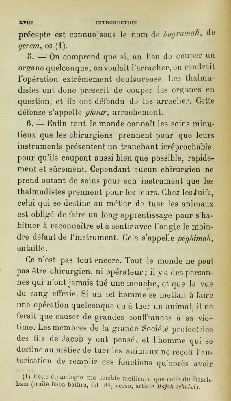 précepte est connue sous le nom de hagramah, de gerem, os (i). 5. —: On comprend que si, au lieu de couper un organe quelconque, on voulait l'arracher, on rendrait l'opération extrêmement douloureuse. Les thalmu- distes ont donc prescrit de couper les organes en question, et ils ont défendu de les arracher. Cette défense s'appelle ykour, arrachement. 6. —Enfin tout le monde connaît les soins minu- tieux que les chirurgiens prennent pour que leurs instruments présentent un tranchant irréprochable, pour qu'ils coupent aussi bien que possible, rapide- ment et sûrement. Cependant aucun chirurgien ne prend autant de soins pour son instrument que les thalmudistes prennent pour les leurs. Chez les Juifs, celui qui se destine au métier de tuer les animaux est obligé de faire un long apprentissage pour s'ha- bituer à reconnaître et à sentir avec l'ongle le moin- dre défaut de l'instrument. Cela s'appelle peghimah, entaille. Ce n'est pas tout encore. Tout le monde ne peut pas être chirurgien, ni opérateur ; il y a des person- nes qui n'ont jamais tué une mouche, et que la vue du sang effraie. Si un tel homme se mettait à faire une opération quelconque ou à tuer un animal, il ne ferait que causer de grandes souffrances à sa vic- time. Les membres de la grande Société protectrice des fils de Jacob y ont pensé, et l'homme qui se destine au métier de tuer les animaux ne reçoit l'au- torisation de remplir ces fonctions qu'après avoir (1) Celle élymologie me semble meilleure que celle du Rasch- bam (traité Baba balhra, fol. 88, verso, article Hajah schokel).