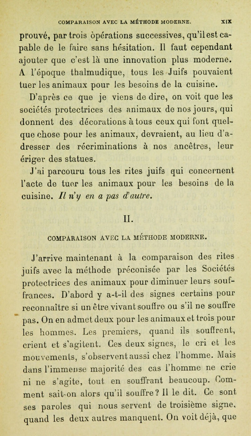 prouvé, par trois opérations successives, qu'ilest ca- pable de le faire sans hésitation. Il faut cependant ajouter que c'est là une innovation plus moderne. A l'époque thalmudique, tous les Juifs pouvaient tuer les animaux pour les besoins de la cuisine. D'après ce que je viens de dire, on voit que les sociétés protectrices des animaux de nos jours, qui donnent des décorations à tous ceux qui font quel- que chose pour les animaux, devraient, au lieu d'a- dresser des récriminations à nos ancêtres, leur ériger des statues. J'ai parcouru tous les rites juifs qui concernent l'acte de tuor les animaux pour les besoins de la cuisine. // riy en a pas d'autre. II. COMPARAISON AVEC LA METHODE MODERNE. J'arrive maintenant à la comparaison des rites juifs avec la méthode préconisée par les Sociétés protectrices des animaux pour diminuer leurs souf- frances. D'abord y a-t-il des signes certains pour reconnaître si un être vivant souffre ou s'il ne souffre pas. On en admet deux pour les animaux et trois pour les hommes. Les premiers, quand ils souffrent, crient et s'agitent. Ces deux signes, lo cri et les mouvements, s'observent aussi chez l'homme. Mais dans l'immense majorité des cas l'homme ne crie ni ne s'agite, tout en souffrant beaucoup. Gom- ment sait-on alors qu'il souffre? 11 le dit. Ce sont ses paroles qui nous servent de troisième signe, quand les deux autres manquent. On voit déjà, que