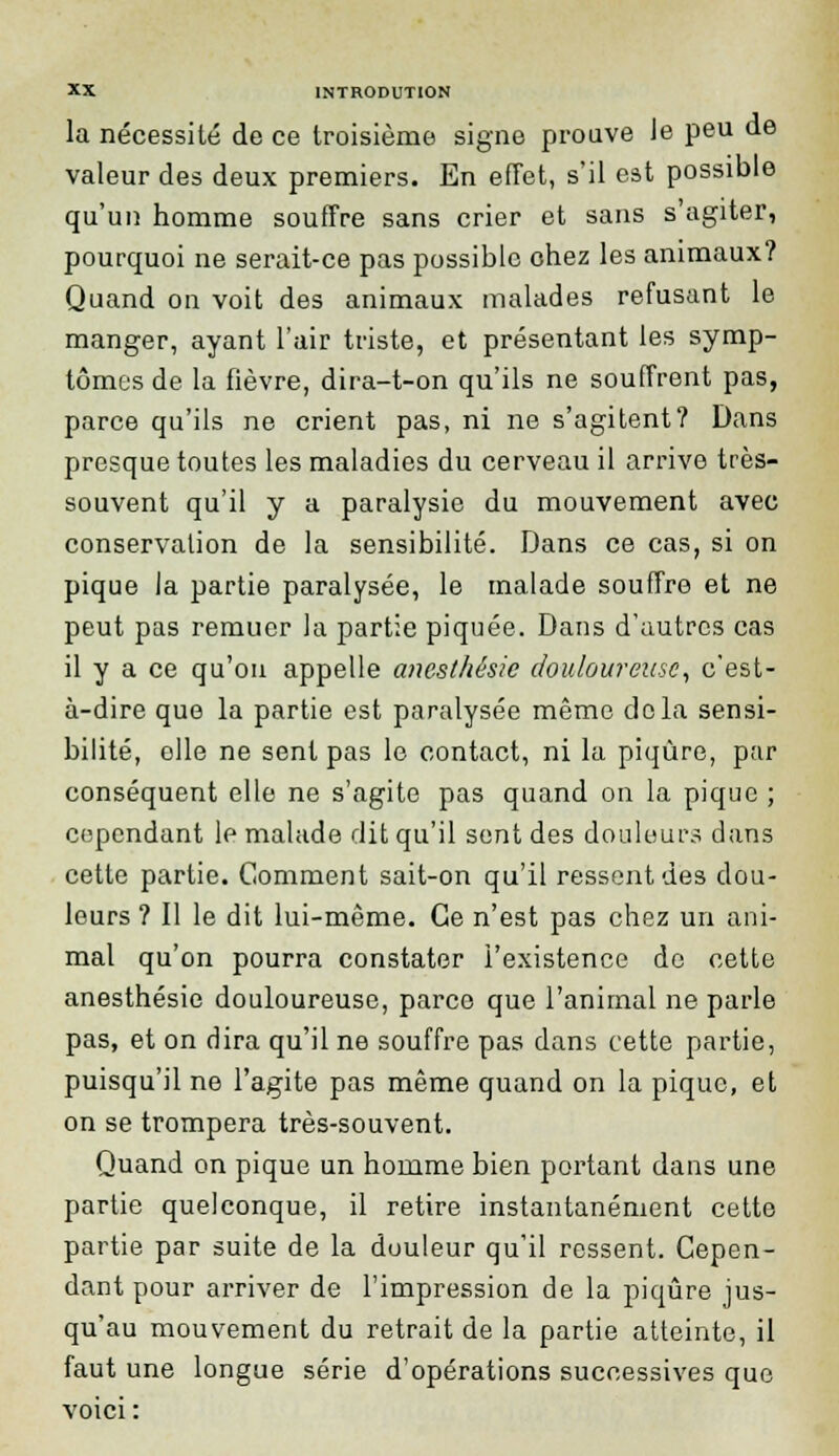 la nécessité de ce troisième signe prouve Je peu de valeur des deux premiers. En effet, s'il est possible qu'un homme souffre sans crier et sans s'agiter, pourquoi ne serait-ce pas possible chez les animaux? Quand on voit des animaux malades refusant le manger, ayant l'air triste, et présentant les symp- tômes de la fièvre, dira-t-on qu'ils ne souffrent pas, parce qu'ils ne crient pas, ni ne s'agitent? Dans presque toutes les maladies du cerveau il arrive très- souvent qu'il y a paralysie du mouvement avec conservation de la sensibilité. Dans ce cas, si on pique la partie paralysée, le malade souffre et ne peut pas remuer la partie piquée. Dans d'autres cas il y a ce qu'on appelle anesthésie douloureuse, c'est- à-dire que la partie est paralysée même delà sensi- bilité, elle ne sent pas le contact, ni la piqûre, par conséquent elle ne s'agite pas quand on la pique ; cependant le malade dit qu'il sent des douleurs dans cette partie. Comment sait-on qu'il ressent des dou- leurs? Il le dit lui-même. Ce n'est pas chez un ani- mal qu'on pourra constater l'existence de cette anesthésie douloureuse, parce que l'animal ne parle pas, et on dira qu'il ne souffre pas dans cette partie, puisqu'il ne l'agite pas même quand on la pique, et on se trompera très-souvent. Quand on pique un homme bien portant dans une partie quelconque, il retire instantanément cette partie par suite de la douleur qu'il ressent. Cepen- dant pour arriver de l'impression de la piqûre jus- qu'au mouvement du retrait de la partie atteinte, il faut une longue série d'opérations successives que voici :