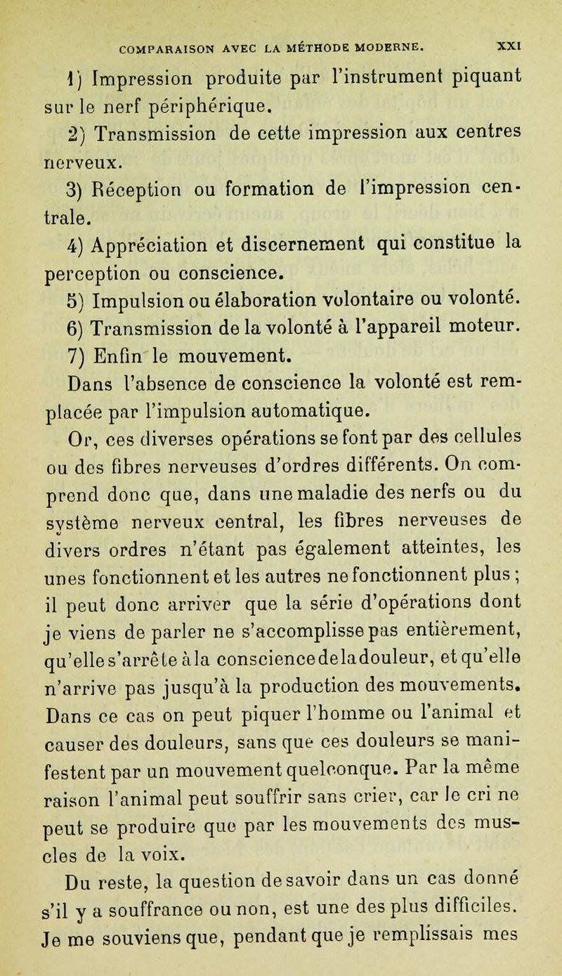 1) Impression produite par l'instrument piquant sur le nerf périphérique. 2) Transmission de cette impression aux centres nerveux. 3) Réception ou formation de l'impression cen- trale. 4) Appréciation et discernement qui constitue la perception ou conscience. 5) Impulsion ou élaboration volontaire ou volonté. 6) Transmission de la volonté à l'appareil moteur. 7) Enfin le mouvement. Dans l'absence de conscience la volonté est rem- placée par l'impulsion automatique. Or, ces diverses opérations se font par des cellules ou des fibres nerveuses d'ordres différents. On com- prend donc que, dans une maladie des nerfs ou du système nerveux central, les fibres nerveuses de divers ordres n'étant pas également atteintes, les unes fonctionnent et les autres ne fonctionnent plus ; il peut donc arriver que la série d'opérations dont je viens de parler ne s'accomplisse pas entièrement, qu'elle s'arrête àla consciencedeladouleur, et qu'elle n'arrive pas jusqu'à la production des mouvements. Dans ce cas on peut piquer l'homme ou l'animal et causer des douleurs, sans que ces douleurs se mani- festent par un mouvement quelconque. Par la même raison l'animal peut souffrir sans crier, car le cri ne peut se produire que par les mouvements des mus- cles de la voix. Du reste, la question desavoir dans un cas donné s'il y a souffrance ou non, est une des plus difficiles. Je me souviens que, pendant que je remplissais mes