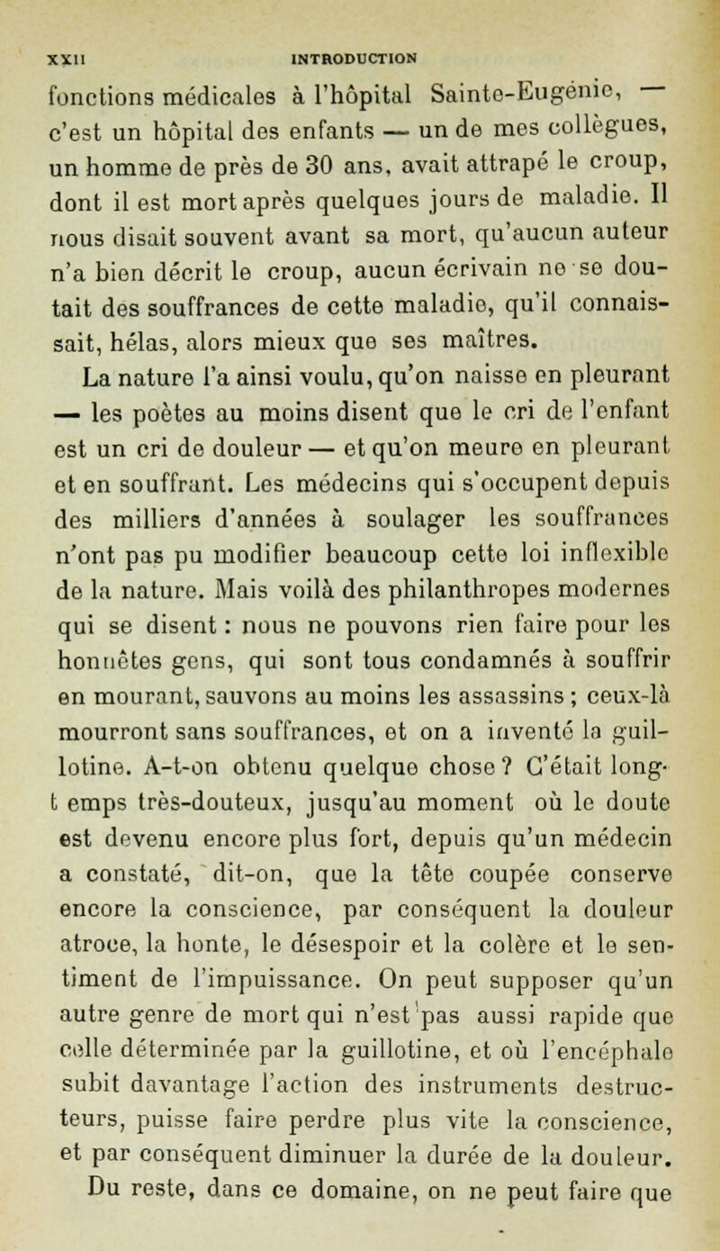 fonctions médicales à l'hôpital Sainte-Eugénie, c'est un hôpital des enfants — un de mes collègues, un homme de près de 30 ans, avait attrapé le croup, dont il est mort après quelques jours de maladie. Il nous disait souvent avant sa mort, qu'aucun auteur n'a bien décrit le croup, aucun écrivain ne se dou- tait des souffrances de cette maladie, qu'il connais- sait, hélas, alors mieux que ses maîtres. La nature l'a ainsi voulu, qu'on naisse en pleurant — les poètes au moins disent que le cri de l'enfant est un cri de douleur — et qu'on meure en pleurant et en souffrant. Les médecins qui s'occupent depuis des milliers d'années à soulager les souffrances n'ont pas pu modifier beaucoup cette loi inflexible de la nature. Mais voilà des philanthropes modernes qui se disent : nous ne pouvons rien faire pour les honnêtes gens, qui sont tous condamnés à souffrir en mourant, sauvons au moins les assassins ; ceux-là mourront sans souffrances, et on a inventé la guil- lotine. A-t-on obtenu quelque chose? C'était long- t emps très-douteux, jusqu'au moment où le doute est devenu encore plus fort, depuis qu'un médecin a constaté, dit-on, que la tête coupée conserve encore la conscience, par conséquent la douleur atroce, la honte, le désespoir et la colère et le sen- timent de l'impuissance. On peut supposer qu'un autre genre de mort qui n'est'pas aussi rapide que celle déterminée par la guillotine, et où l'encéphale subit davantage l'action des instruments destruc- teurs, puisse faire perdre plus vite la conscience, et par conséquent diminuer la durée de la douleur. Du reste, dans ce domaine, on ne peut faire que