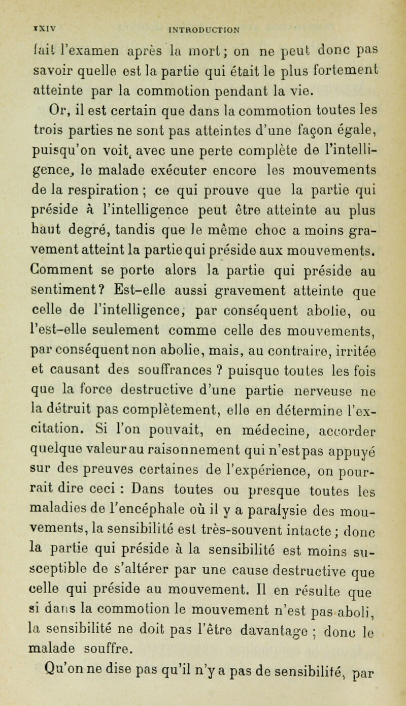 fait l'examen après la mort; on ne peut donc pas savoir quelle est la partie qui était le plus fortement atteinte par la commotion pendant la vie. Or, il est certain que dans la commotion toutes les trois parties ne sont pas atteintes d'une façon égale, puisqu'on voit, avec une perte complète de l'intelli- gence, le malade exécuter encore les mouvements de la respiration ; ce qui prouve que la partie qui préside à l'intelligence peut être atteinte au plus haut degré, tandis que le même choc a moins gra- vement atteint la partie qui préside aux mouvements. Gomment se porte alors la partie qui préside au sentiment? Est-elle aussi gravement atteinte que celle de l'intelligence, par conséquent abolie, ou l'est-elle seulement comme celle des mouvements, par conséquent non abolie, mais, au contraire, irritée et causant des souffrances ? puisque toutes les fois que la force destructive d'une partie nerveuse ne la détruit pas complètement, elle en détermine l'ex- citation. Si l'on pouvait, en médecine, accorder quelque valeurau raisonnement qui n'estpas appuyé sur des preuves certaines de l'expérience, on pour- rait dire ceci : Dans toutes ou presque toutes les maladies de l'encéphale où il y a paralysie des mou- vements, la sensibilité est très-souvent intacte ; donc la partie qui préside à la sensibilité est moins su- sceptible de s'altérer par une cause destructive que celle qui préside au mouvement. Il en résulte que si dans la commotion le mouvement n'est pas aboli, la sensibilité ne doit pas l'être davantage ; donc le malade souffre. Qu'on ne dise pas qu'il n'y a pas de sensibilité, par