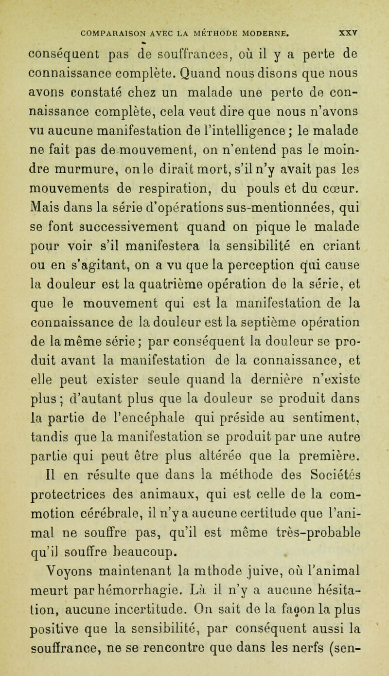 conséquent pas de souffrances, où il y a perte de connaissance complète. Quand nous disons que nous avons constaté chez un malade une perto de con- naissance complète, cela veut dire que nous n'avons vu aucune manifestation de l'intelligence ; le malade ne fait pas de mouvement, on n'entend pas le moin- dre murmure, on le dirait mort, s'il n'y avait pas les mouvements de respiration, du pouls et du cœur. Mais dans la série d'opérations sus-mentionnées, qui se font successivement quand on pique le malade pour voir s'il manifestera la sensibilité en criant ou en s'agitant, on a vu que la perception qui cause la douleur est la quatrième opération de la série, et que le mouvement qui est la manifestation de la connaissance de la douleur est la septième opération de la même série; par conséquent la douleur se pro- duit avant la manifestation de la connaissance, et elle peut exister seule quand la dernière n'existe plus; d'autant plus que la douleur se produit dans la partie de l'encéphale qui préside au sentiment, tandis que la manifestation se produit par une autre partie qui peut être plus altérée que la première. Il en résulte que dans la méthode des Sociétés protectrices des animaux, qui est celle de la com- motion cérébrale, il n'y a aucune certitude que l'ani- mal ne souffre pas, qu'il est même très-probable qu'il souffre beaucoup. Voyons maintenant la mthode juive, où l'animal meurt par hémorrhagio. Là il n'y a aucune hésita- tion, aucune incertitude. On sait de la façon la plus positive que la sensibilité, par conséquent aussi la souffrance, ne se rencontre que dans les nerfs (sen-