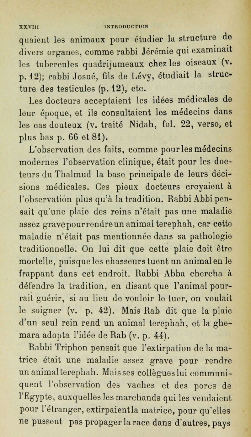 quaient les animaux pour étudier la structure de divers organes, comme rabbi Jérémie qui examinait les tubercules quadrijumeaux chez les oiseaux (v. p. 12); rabbi Josué, fils de Lévy, étudiait la struc- ture des testicules (p. 12), etc. Les docteurs acceptaient les idées médicales de leur époque, et ils consultaient les médecins dans les cas douteux (v. traité Nidah, fol. 22, verso, et plus bas p. 66 et 81). L'observation des faits, comme pour les médecins modernes l'observation clinique, était pour les doc- teurs du Thalmud la base principale de leurs déci- sions médicales. Ces pieux docteurs croyaient à l'observation plus qu'à la tradition. Rabbi Abbi pen- sait qu'une plaie des reins n'était pas une maladie assez g rave pour rendre un animai terephah, car cette maladie n'était pas mentionnée dans sa pathologie traditionnelle. On lui dit que cette plaie doit être mortelle, puisque les chasseurs tuent un animal en le frappant dans cet endroit. Rabbi Abba chercha à défendre la tradition, en disant que l'animal pour- rait guérir, si au lieu de vouloir le tuer, on voulait le soigner (v. p. 42). Mais Rab dit que la plaie d'un seul rein rend un animal terephah, et la ghe- mara adopta l'idée de Rab (v. p. 44). Rabbi Triphon pensait que l'extirpation de la ma- trice était une maladie assez grave pour rendre un animal terephah. Maisses collègues lui communi- quent l'observation des vaches et des porcs de l'Egypte, auxquelles les marchands qui les vendaient pour l'étranger, extirpaientla matrice, pour qu'elles ne pussent pas propager la race dans d'autres, pays