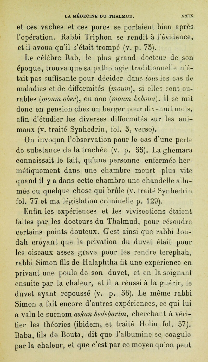 et ces vaches et ces porcs se portaient bien après l'opération. Rabbi Triphon se rendit à l'évidence, et il avoua qu'il s'était trompé (v. p. 75). Le célèbre Rab, le plus grand docteur de son époque, trouva que sa pathologie traditionnelle n'é- tait pas suffisante pour décider dans tous les cas de maladies et de difformités (moum), si elles sont cu- rables (moum ober), ou non (moum keboua). Il se mit, donc en pension chez un berger pour dix-huit mois, afin d'étudier les diverses difformités sur les ani- maux (v. traité Synhedrin, fol. 5, verso). On invoqua l'observation pour le cas d'une perte de substance de la trachée (v. p. 55). La ghemara connaissait le fait, qu'une personne enfermée her- métiquement dans une chambre meurt plus vite quand il y a dans cette chambre une chandelle allu- mée ou quelque chose qui brûle (v. traité Synhedrin fol. 77 et ma législation criminelle p. 129). Enfin les expériences et les vivisections étaient faites par les docteurs du Thalmud, pour résoudre certains points douteux. C'est ainsi que rabbi Jou- dah croyant que la privation du duvet était pour les oiseaux assez grave pour les rendre terephah, rabbi Simon fils de Halaphtha fit une expérience en privant une poule de son duvet, et en la soignant ensuite par la chaleur, et il a réussi à la guérir, le duvet ayant repoussé (v. p. 56). Le même rabbi Simon a fait encore d'autres expériences, ce qui lui a valu le surnom askan bedebarim, cherchant à véri- fier les théories (ibidem, et traité Holin fol. 57). Baba, fils de Bouta, dit que l'albumine se coagule par la chaleur, et que c'est par ce moyen qu'on peut