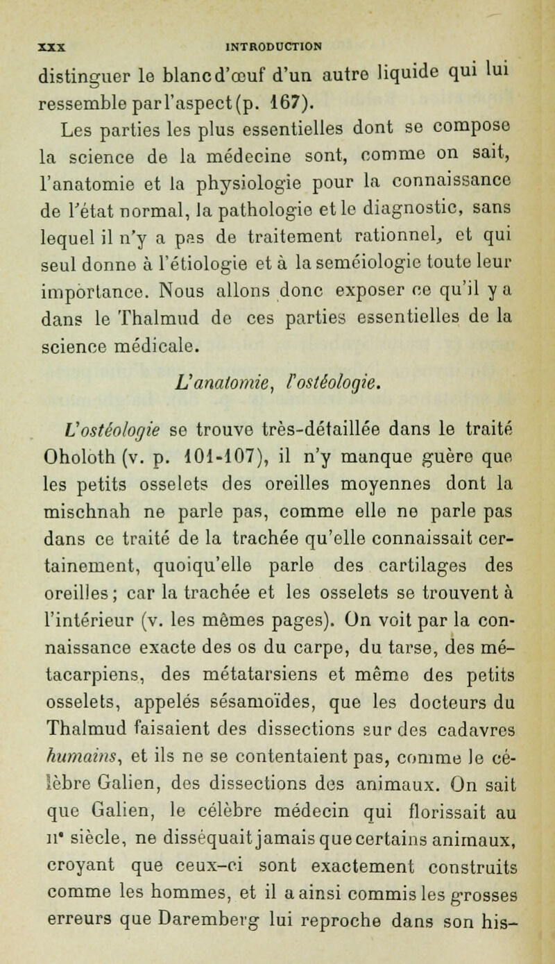 distinguer le blancd'œuf d'un autre liquide qui lui ressemble par l'aspect (p. 167). Les parties les plus essentielles dont se compose la science de la médecine sont, comme on sait, l'anatomie et la physiologie pour la connaissance de l'état normal, la pathologie et le diagnostic, sans lequel il n'y a pas de traitement rationnel, et qui seul donne à l'étiologie et à la seméiologie toute leur importance. Nous allons donc exposer ce qu'il y a dans le Thalmud de ces parties essentielles de la science médicale. L'anatomie, rostêologie. Vostéolorjie se trouve très-détaillée dans le traité Oholoth (v. p. 101-107), il n'y manque guèro que les petits osselets des oreilles moyennes dont la mischnah ne parle pas, comme elle ne parle pas dans ce traité de la trachée qu'elle connaissait cer- tainement, quoiqu'elle parle des cartilages des oreilles; car la trachée et les osselets se trouvent à l'intérieur (v. les mômes pages). On voit par la con- naissance exacte des os du carpe, du tarse, des mé- tacarpiens, des métatarsiens et même des petits osselets, appelés sésamoïdes, que les docteurs du Thalmud faisaient des dissections sur des cadavres humains, et ils ne se contentaient pas, comme le cé- lèbre Galien, des dissections des animaux. On sait que Galien, le célèbre médecin qui florissait au a* siècle, ne disséquait jamais que certains animaux, croyant que ceux-ci sont exactement construits comme les hommes, et il a ainsi commis les grosses erreurs que Daremberg lui reproche dans son his-