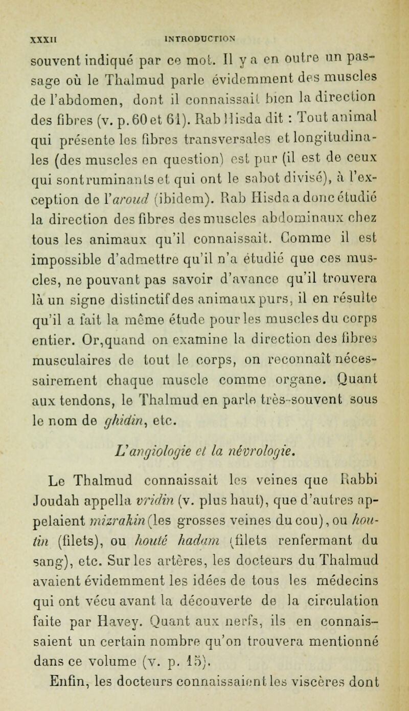 souvent indiqué par ce mot. Il y a en outre un pas- sage où le Thulmud parle évidemment des muscles de l'abdomen, dont il connaissait bien la direction des fibres (v. p. 60 et 61). Rab Hisda dit : Tout animal qui présente les fibres transversales et longitudina- les (des muselés en question) est pur (il est de ceux qui sontruminants et qui ont le sabot divisé), à l'ex- ception de Yaroud (ibidem). Rab Hisda a donc étudié la direction des fibres desmuscles abdominaux chez tous les animaux qu'il connaissait. Comme il est impossible d'admettre qu'il n'a étudié que ces mus- cles, ne pouvant pas savoir d'avance qu'il trouvera là un signe distinctif des animaux purs, il en résulte qu'il a fait la même étude pour les muscles du corps entier. Or,quand on examine la direction des libres musculaires de tout le corps, on reconnaît néces- sairement chaque muscle comme organe. Quant aux tendons, le Thalmud en parle très -souvent sous le nom de ghidin, etc. Lîangiologie cl la nécrologie. Le Thalmud connaissait les veines que Kabbi Joudah appella vridin (v. plus haut), que d'autres ap- pelaient mizrakmQ.es grosses veines du cou), ou hou- tin (filets), ou houté hadam (filets renfermant du sang), etc. Sur les artères, les docteurs du Thalmud avaient évidemment les idées de tous les médecins qui ont vécu avant la découverte de la circulation faite par Havey. Quant aux nerfs, ils en connais- saient un certain nombre qu'on trouvera mentionné dans ce volume (v. p. 15). Enfin, les docteurs connaissaient les viscères dont