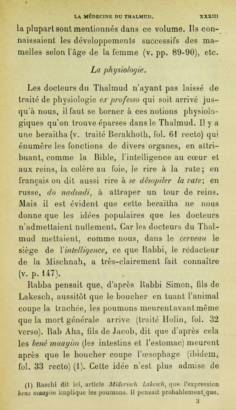 la plupart sont mentionnés dans ce volume. Ils con- naissaient les développements successifs des ma- melles selon l'âge de la femme (v. pp. 89-90), etc. La physiologie. Les docteurs du Thalmud n'ayant pas laissé de traité de physiologie ex professo qui soit arrivé jus- qu'à nous, il faut se borner à ces notions physiolo- giques qu'on trouve éparses dans le Thalmud. Il y a une beraïtha (v. traité Berakholh, fol. 61 recto) qui énumère les fonctions de divers organes, en attri- buant, comme la Bible, l'intelligence au cœur et aux reins, la colère au foie, Je rire à la rate; en français on dit aussi rire à se dêsopiler la rate; en russe, do nadsadi, à attraper un tour de reins. Mais il est évident que cette beraïtha ne nous donne que les idées populaires que les docteurs n'admettaient nullement. Car les docteurs du Thal- mud mettaient, comme nous, dans le cerveau le siège de Y intelligence, ce que Rabbi, le rédacteur de la Mischnah, a très-clairement fait connaître (v. p. 147). Rabba pensait que, d'après Rabbi Simon, fils de Lakesch, aussitôt que le boucher en tuant l'animal coupe la trachée, les poumons meurentavantmême que la mort générale arrive (traité Holin, fol. 32 verso). Rab Aha, fils de Jacob, dit que d'après cela les bené maayim (les intestins et l'estomac) meurent après que le boucher coupe l'œsophage (ibidem, fol. 33 recto) (I). Cette idée n'est plus admise de (1) Raschi dit ici, article Miierisch Lakesch, que l'expression bene maayim implique les poumons. Il pensait probablementque, 3