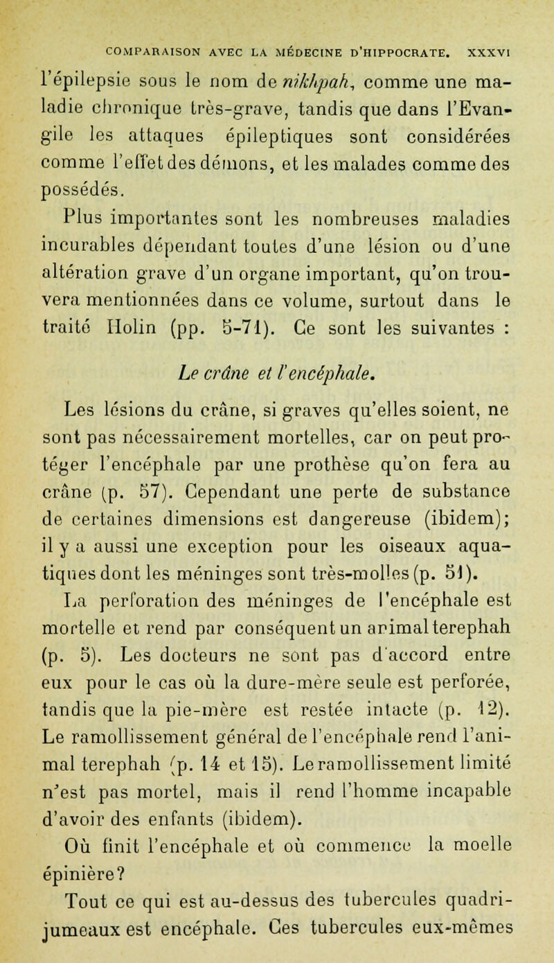 COMPARAISON AVEC LA MÉDECINE D'HIPPOCRATE. XXXVI l'épilepsie sous le nom de nikhpah, comme une ma- ladie chronique très-grave, tandis que dans l'Evan- gile les attaques épileptiques sont considérées comme l'effet des démons, et les malades comme des possédés. Plus importantes sont les nombreuses maladies incurables dépendant toutes d'une lésion ou d'une altération grave d'un organe important, qu'on trou- vera mentionnées dans ce volume, surtout dans le traité Holin (pp. 5-71). Ce sont les suivantes : Le crâne et l'encéphale. Les lésions du crâne, si graves qu'elles soient, ne sont pas nécessairement mortelles, car on peut pro- téger l'encéphale par une prothèse qu'on fera au crâne (p. 57). Cependant une perte de substance de certaines dimensions est dangereuse (ibidem); il y a aussi une exception pour les oiseaux aqua- tiques dont les méninges sont très-molles (p. 51). La perforation des méninges de l'encéphale est mortelle et rend par conséquent un animal terephah (p. 5). Les docteurs ne sont pas d'accord entre eux pour le cas où la dure-mère seule est perforée, tandis que la pie-mère est restée intacte (p. 12). Le ramollissement général de l'encéphale rend l'ani- mal terephah (p. 14 et 15). Le ramollissement limité n'est pas mortel, mais il rend l'homme incapable d'avoir des enfants (ibidem). Où finit l'encéphale et où commence la moelle épinière? Tout ce qui est au-dessus des tubercules quadri- jumeaux est encéphale. Ces tubercules eux-mêmes