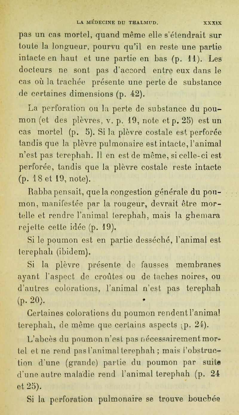 pas un cas mortel, quand même elle s'étendrait sur toute la longueur, pourvu qu'il en reste une partie intacte en haut et une partie en bas (p. 11). Les docteurs ne sont pas d'accord entre eux dans le cas où la trachée présente une perte de substance de certaines dimensions (p. 42). La perforation ou la perte de substance du pou- mon (et des plèvres, v. p. 19, note et p. 25) est un cas mortel (p. 5). Si la plèvre costale est perforée tandis que la plèvre pulmonaire est intacte, l'animal n'est pas terephah. Il en est de même, si celle-ci est perforée, tandis que la plèvre costale reste intacte (p. 18 et 19, note). Rabba pensait, que la congestion générale du pou- mon, manifestée par la rougeur, devrait être mor- telle et rendre l'animal terephah, mais la ghemara rejette cette idée (p. 19). Si le poumon est en partie desséché, l'animal est terephah (ibidem). Si la plèvre présente de fausses membranes ayant l'aspect de croûtes ou de taches noires, ou d'autres colorations, l'animal n'est pas terephah (p. 20). Certaines colorations du poumon rendent l'anima! terephah, de même que certains aspects ^p. 24). L'abcès du poumon n'est pas nécessairement mor- tel et ne rend pas l'animal terephah ; mais l'obstruc- tion d'une (grande) partie du poumon par suite d'une autre maladie rend l'animal terephah (p. 24 et 25). Si la perforation pulmonaire se trouve bouchée