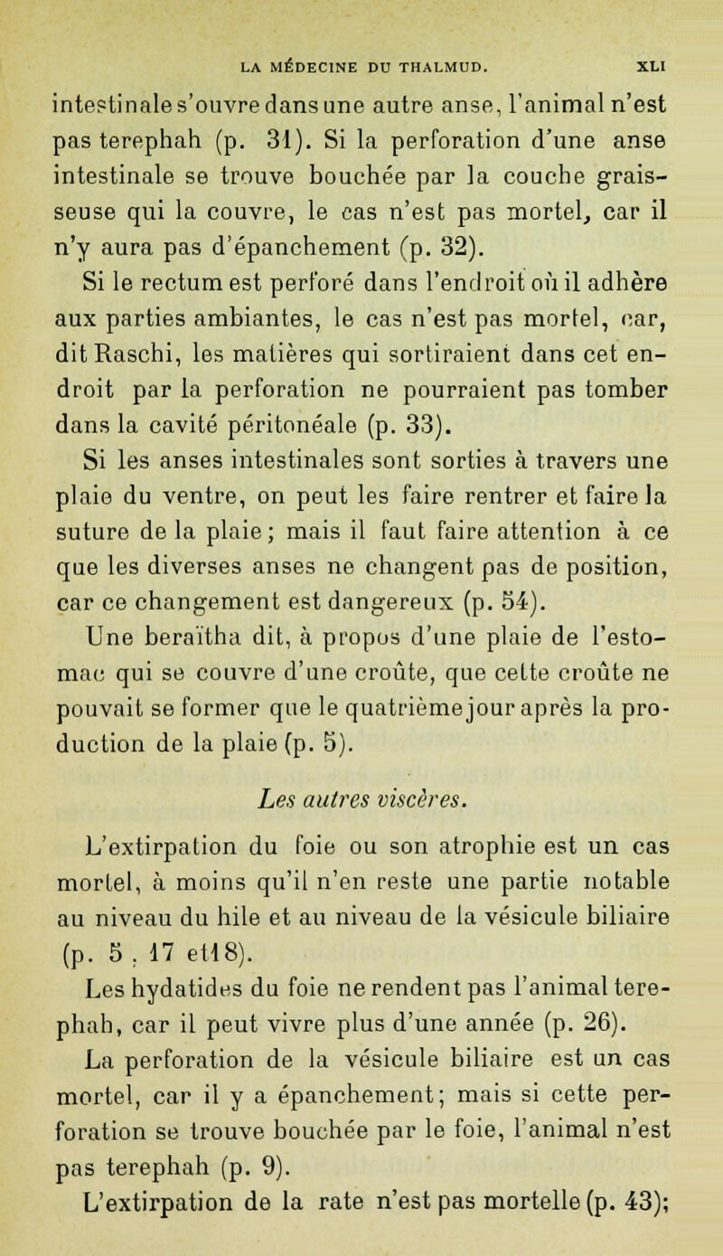 intestinale s'ouvre dans une autre anse, l'animal n'est pas terephah (p. 31). Si la perforation d'une anse intestinale se trouve bouchée par la couche grais- seuse qui la couvre, le cas n'est pas mortel, car il n'y aura pas d'épanchement (p. 32). Si le rectum est perforé dans l'endroit où il adhère aux parties ambiantes, le cas n'est pas mortel, car, ditRaschi, les matières qui sortiraient dans cet en- droit par la perforation ne pourraient pas tomber dans la cavité péritonéale (p. 33). Si les anses intestinales sont sorties à travers une plaie du ventre, on peut les faire rentrer et faire la suture de la plaie; mais il faut faire attention à ce que les diverses anses ne changent pas de position, car ce changement est dangereux (p. 54). Une beraïtha dit, à propos d'une plaie de l'esto- mac qui se couvre d'une croûte, que cette croûte ne pouvait se former que le quatrième jour après la pro- duction de la plaie (p. 5). Les autres viscères. L'extirpation du foie ou son atrophie est un cas mortel, à moins qu'il n'en reste une partie notable au niveau du hile et au niveau de la vésicule biliaire (p. 5 . 17 et!8). Les hydatides du foie ne rendent pas l'animal tere- phah, car il peut vivre plus d'une année (p. 26). La perforation de la vésicule biliaire est un cas mortel, car il y a épanchement; mais si cette per- foration se trouve bouchée par le foie, l'animal n'est pas terephah (p. 9). L'extirpation de la rate n'est pas mortelle (p. 43);