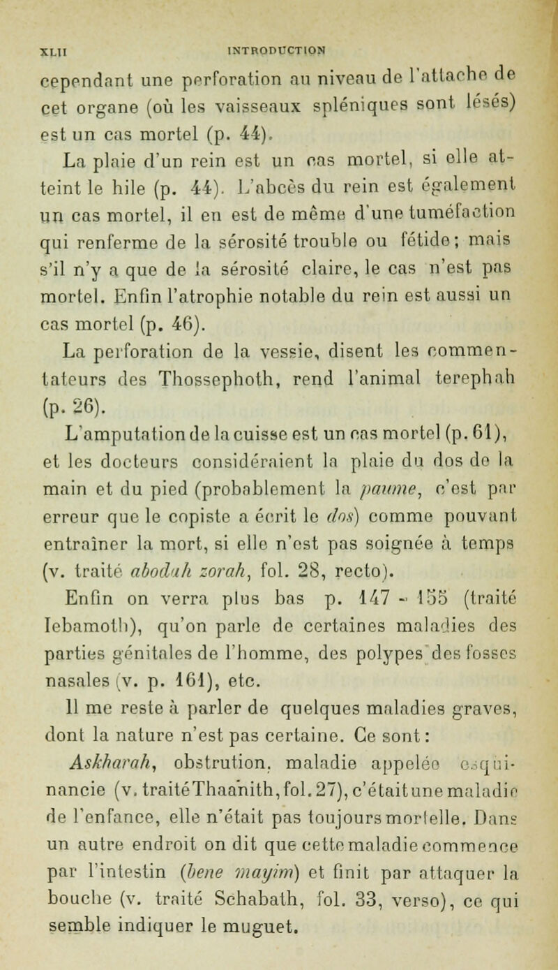 cependant une perforation au niveau de l'attache de cet organe (où les vaisseaux spléniques sont lésés) est un cas mortel (p. 44). La plaie d'un rein est un cas mortel, si elle at- teint le hile (p. 44). L'abcès du rein est également un cas mortel, il en est de même d'une tuméfaction qui renferme de la sérosité trouble ou fétide; mais s'il n'y a que de la sérosité claire, le cas n'est pas mortel. Enfin l'atrophie notable du rein est aussi un cas mortel (p. 46). La perforation de la vessie, disent les commen- tateurs des Thossephoth, rend l'animal terephah (p. 26). L'amputation de la cuisse est un cas mortel (p. 61), et les docteurs considéraient la plaie du dos do la main et du pied (probablement la paume, c'est par erreur que le copiste a écrit le dos) comme pouvant entraîner la mort, si elle n'est pas soignée à temps (v. traité abodah zorah, fol. 28, recto). Enfin on verra plus bas p. 147 - 155 (traité Iebamoth), qu'on parle de certaines maladies des parties génitales de l'homme, des polypes des fosses nasales (v. p. 161), etc. 11 me reste à parler de quelques maladies graves, dont la nature n'est pas certaine. Ce sont: Askhavah, obstrution. maladie appelée e<sqùi- nancie (v, traitéThaanith, fol. 27), c'étaitune maladie de l'enfance, elle n'était pas toujours mortelle. Dans un autre endroit on dit que cette maladie commence par l'intestin (Jiene mayim) et finit par attaquer la bouche (v. traité Schabath, fol. 33, verso), ce qui semble indiquer le muguet.