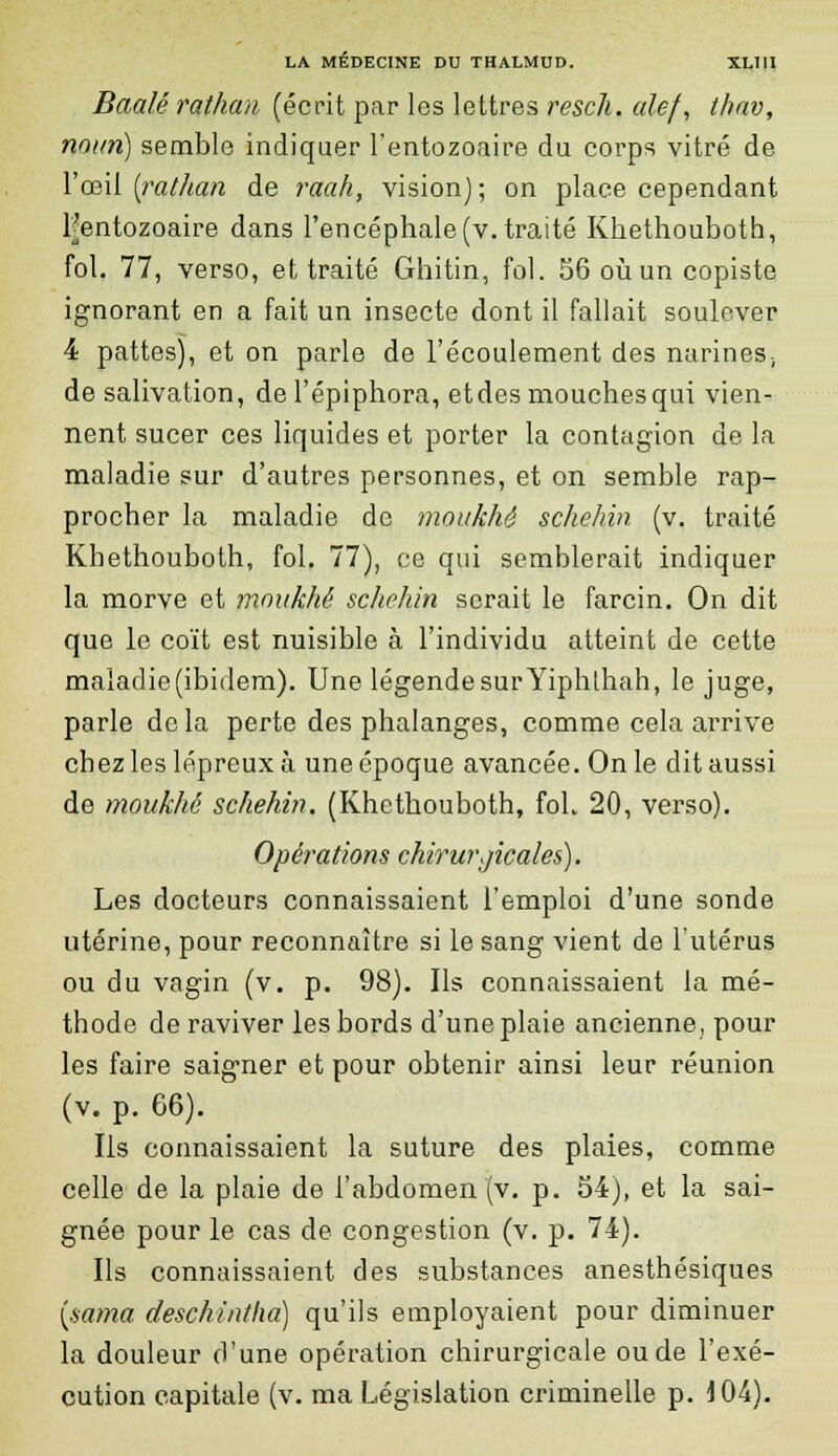 Baalé rathan (écrit par les lettres rescli. aie/, thav, noim) semble indiquer l'entozoaire du corps vitré de Y œil [rathan de raah, vision); on place cependant [•entozoaire dans l'encéphale (v. traité Khethouboth, fol. 77, verso, et traité Ghitin, fol. 56 où un copiste ignorant en a fait un insecte dont il fallait soulever 4 pattes), et on parle de l'écoulement des narines, de salivation, de l'épiphora, etdes mouches qui vien- nent sucer ces liquides et porter la contagion de la maladie sur d'autres personnes, et on semble rap- procher la maladie de moukhê schehin (v. traité Khethouboth, fol. 77), ce qui semblerait indiquer la morve et moukhé schehin serait le farcin. On dit que le coït est nuisible à l'individu atteint de cette maladie(ibidem). Une légende sur Yiphthah, le juge, parle delà perte des phalanges, comme cela arrive chez les lépreux à une époque avancée. On le dit aussi de moukhé schehin. (Khethouboth, foh 20, verso). Opérations chirurgicales). Les docteurs connaissaient l'emploi d'une sonde utérine, pour reconnaître si le sang vient de l'utérus ou du vagin (v. p. 98). Ils connaissaient la mé- thode de raviver les bords d'une plaie ancienne, pour les faire saigner et pour obtenir ainsi leur réunion (v. p. G6). Ils connaissaient la suture des plaies, comme celle de la plaie de l'abdomen (v. p. 54), et la sai- gnée pour le cas de congestion (v. p. 74). Ils connaissaient des substances anesthésiques [sama deschintlia) qu'ils employaient pour diminuer la douleur d'une opération chirurgicale ou de l'exé- cution capitale (v. ma Législation criminelle p. 404).