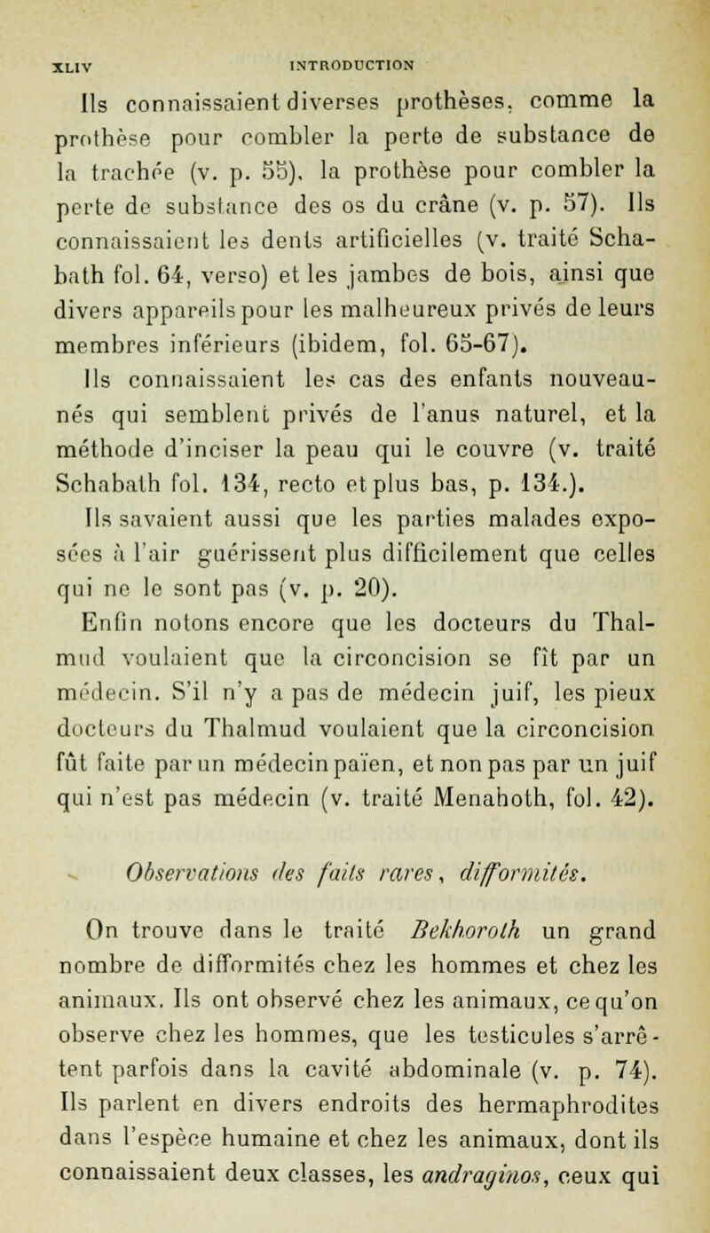 Ils connaissaient diverses prothèses, comme la prothèse pour combler la perte de substance de la trachée (v. p. 55), la prothèse pour combler la perte de substance des os du crâne (v. p. 57). Us connaissaient les dents artificielles (v. traité Scha- bath fol. 64, verso) et les jambes de bois, ainsi que divers appareils pour les malheureux privés de leurs membres inférieurs (ibidem, fol. 65-67). Ils connaissaient les cas des enfants nouveau- nés qui semblent privés de l'anus naturel, et la méthode d'inciser la peau qui le couvre (v. traité Schabath fol. 134, recto et plus bas, p. 134.). Ils savaient aussi que les parties malades expo- sées à l'air guérissent plus difficilement que celles qui ne le sont pas (v. p. 20). Enfin notons encore que les docteurs du Thal- muil voulaient que la circoncision se fît par un médecin. S'il n'y a pas de médecin juif, les pieux docteurs du Thalmud voulaient que la circoncision fût faite par un médecin païen, et non pas par un juif qui n'est pas médecin (v. traité Menahoth, fol. 42). Observations des faits rares, difformités. On trouve dans le traité Bekhorolh un grand nombre de difformités chez les hommes et chez les animaux. Ils ont observé chez les animaux, ce qu'on observe chez les hommes, que les testicules s'arrê- tent parfois dans la cavité abdominale (v. p. 74). Ils parlent en divers endroits des hermaphrodites dans l'espèce humaine et chez les animaux, dont ils connaissaient deux classes, les andragi?ios, ceux qui