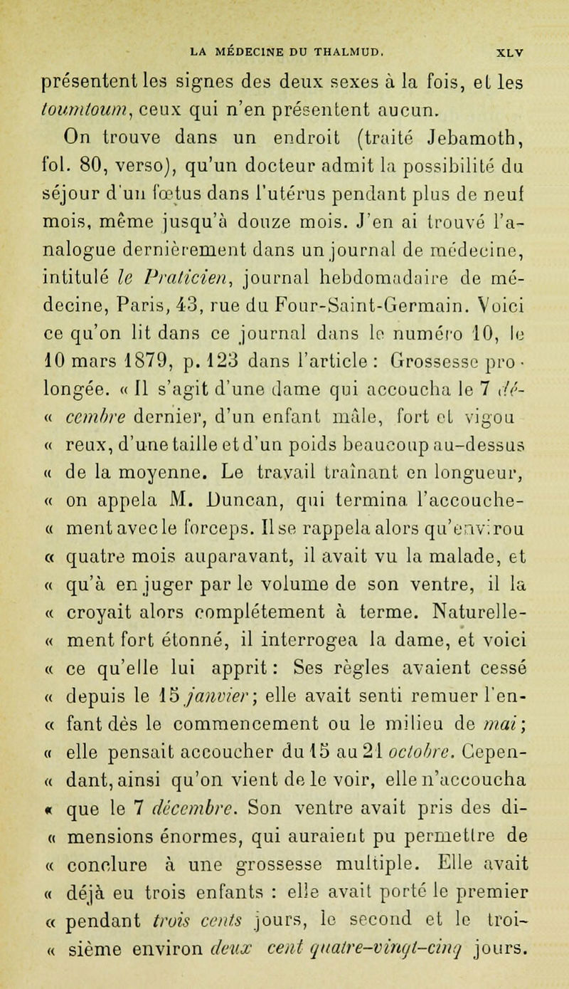 présentent les signes des deux sexes à la fois, el les toumtoum, ceux qui n'en présentent aucun. On trouve dans un endroit (traité Jebamoth, fol. 80, verso), qu'un docteur admit la possibilité du séjour d'un fœtus dans l'utérus pendant plus de neuf mois, même jusqu'à douze mois. J'en ai trouvé l'a- nalogue dernièrement dans un journal de médecine, intitulé le Praticien, journal hebdomadaire de mé- decine, Paris, 43, rue du Four-Saint-Germain. Voici ce qu'on lit dans ce journal dans le numéro 10, le 10 mars 1879, p. 123 dans l'article : Grossesse pro • longée. « Il s'agit d'une dame qui accoucha le 7 dé- « ccmbre dernier, d'un enfant mâle, fort et vigou « reux, d'une taille et d'un poids beaucoup au-dessus « de la moyenne. Le travail traînant en longueur, « on appela M. Duncan, qui termina l'accouche- « ment avec le forceps. Use rappela alors qu'envi rou « quatre mois auparavant, il avait vu la malade, et « qu'à en juger par le volume de son ventre, il la « croyait alors complètement à terme. Naturelle- « ment fort étonné, il interrogea la dame, et voici « ce qu'elle lui apprit : Ses règles avaient cessé « depuis le US janvier; elle avait senti remuer l'en- « fant dès le commencement ou le milieu de mai; « elle pensait accoucher du 15 au 21 octobre. Gepen- « dant, ainsi qu'on vient de le voir, elle n'accoucha « que le 7 décembre. Son ventre avait pris des di- « mensions énormes, qui auraient pu permettre de « conclure à une grossesse multiple. Elle avait « déjà eu trois enfants : elle avait porté le premier « pendant trois cents jours, le second et le troi- « sième environ deux cent quatre-vingt-cinq jours.