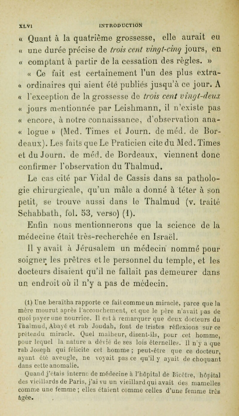 « Quant à la quatrième grossesse, elle aurait eu « une durée précise de trois cent vingt-cinq jours, en « comptant à partir de la cessation des règles. » « Ce fait est certainement l'un des plus extra- it ordinaires qui aient été publiés jusqu'à ce jour. A « l'exception de la grossesse de trois cent vingt-deux « jours mentionnée par Leishmann, il n'existe pas « encore, à notre connaissance, d'observation ana- « logue » (Med. Times et Journ. deméd. de Bor- deaux). Les faits que Le Praticien cite du Med. Times et du Journ. de méd. de Bordeaux, viennent donc confirmer l'observation du Tbalmud. Le cas cité par Vidal de Cassis dans sa patholo- gie chirurgicale, qu'un mâle a donné à téter à son petit, se trouve aussi dans le Thalmud (v. traité Schabbath, fol. 53, verso) (1). Enfin nous mentionnerons que la science de la médecine était très-recherchée en Israël. 11 y avait à Jérusalem un médecin' nommé pour soigner les prêtres et le personnel du temple, et les docteurs disaient qu'il ne fallait pas demeurer dans un endroit où il n'y a pas de médecin. (1) Une beraïtha rapporte ce fait comme un miracle, parce que la mère mourut après l'accouchement, et que le père n'avait pas de quoi payer une nourrice. Il c^t à remarquer que deux docteurs du Thalmud, Abayé et rab Joudah, l'ont de tristes réflexions sur ce prétendu miracle. Quel malheur, disent-ils, pour cet homme, pour lequel la nature a dévié de ses lois éternelles. 11 n'y a que rab Joseph qui félicite cet homme ; peut-être que ce docteur ayant été aveugle, ne voyait pas ce qu'il y ayait de choquant dans cotte anomalie. Quand j'étais interne de médecine à l'hôpital de flicêlre, hôpital des vieillards de Paris, j'ai vu un vieillard qui avait des mamelles comme une femme ; elles étaient comme celles d'une femme très âarée.