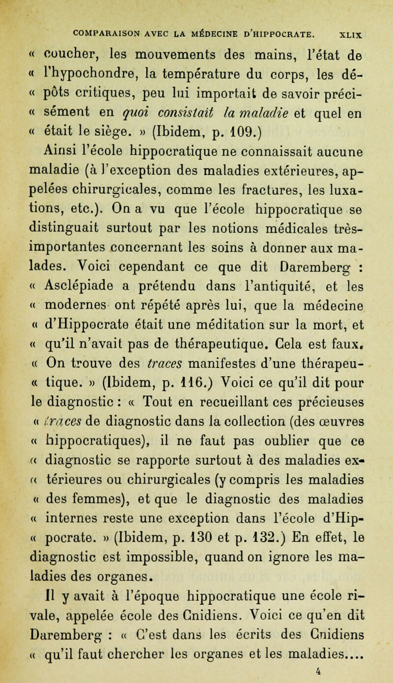 « coucher, les mouvements des mains, l'état de « l'hypochondre, la température du corps, les dé- « pots critiques, peu lui importait de savoir préci- « sèment en quoi consistait la maladie et quel en « était le siège. » (Ibidem, p. 109.) Ainsi l'école hippocratique ne connaissait aucune maladie (à l'exception des maladies extérieures, ap- pelées chirurgicales, comme les fractures, les luxa- tions, etc.). On a vu que l'école hippocratique se distinguait surtout par les notions médicales très- importantes concernant les soins à donner aux ma- lades. Voici cependant ce que dit Daremberg : « Asclépiade a prétendu dans l'antiquité, et les « modernes ont répété après lui, que la médecine « d'Hippocrate était une méditation sur la mort, et « qu'il n'avait pas de thérapeutique. Cela est faux. « On trouve des traces manifestes d'une thérapeu- « tique. » (Ibidem, p. 116.) Voici ce qu'il dit pour le diagnostic : « Tout en recueillant ces précieuses « traces de diagnostic dans la collection (des œuvres « hippocratiques), il ne faut pas oublier que ce « diagnostic se rapporte surtout à des maladies ex- « térieures ou chirurgicales (y compris les maladies « des femmes), et que le diagnostic des maladies « internes reste une exception dans l'école d'Hip- « pocrate. » (Ibidem, p. 130 et p. 132.) En effet, le diagnostic est impossible, quand on ignore les ma- ladies des organes. Il y avait à l'époque hippocratique une école ri- vale, appelée école des Gnidiens. Voici ce qu'en dit Daremberg : « C'est dans les écrits des Gnidiens « qu'il faut chercher les organes et les maladies.... 4