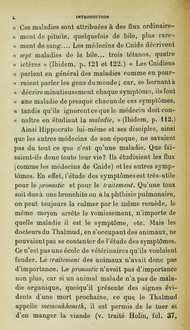 « Ces maladies sont attribuées à des flux ordinaire- « ment do pituite, quelquefois de bile, plus rare- « ment de sang.... Les médecins de Cnide décrivent « sept maladies de la bile... trois tétanos, quatre « ictères » (Ibidem, p. 121 et 122.) « Les Cnidiens « parlent en général des maladies comme en pour- « raient parler les gens du monde; car, se bornant à « décrire minutieusement chaque symptôma, ils font « une maladie de presque chacun de ces symptômes, « tandis qu'ils ignorent ce que le médecin doit con- « naître en étudiant la maladie, » (Ibidem, p. 112.) Ainsi Hippocrate lui-même et ses disciples, ainsi que les autres médecins de son époque, ne savaient pas du tout ce que c'est qu'une maladie. Que fai- saient-ils donc toute leur vie? Ils étudiaient les flux (comme les médecins de Gnide) et les autres symp- tômes. En effet, l'étude des symptômesest très-utile pour le /iro7iostic et pour le traitement. Qu'une toux soit due à une bronchite ou à la phthisie pulmonaire, on peut toujours la calmer par le même remède, le même moyen arrête le vomissement, n'importe de quelle maladie il est le symptôme, etc. Mais les docteurs du Thalmud, en s'occupant des animaux, ne pouvaientpas se contenter de l'étude des symptômes. Ce n'est pas une école de vétérinaires qu'ils voulaient fonder. Le traitement des animaux n'avait donc pas d'importance. Le pronostic n'avait pas d'importance non plus, car si un animal malade n'a pas de mala- die organique, quoiqu'il présente des signes évi- dents d'une mort prochaine, ce que, le Thalmud appelle messoukheneth, il est permis de le tuer et