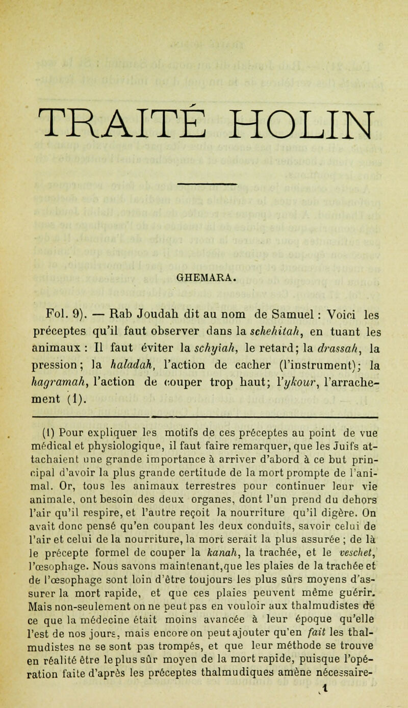 TRAITÉ HOLIN GHEMARA. Fol. 9). — Rab Joudah dit au nom de Samuel : Voioi les préceptes qu'il faut observer dans la schehitah, en tuant les animaux: Il faut éviter la schyiah, le retard; la drassah, la pression; la haladah, l'action de cacher (l'instrument); la hagramah, l'action de couper trop haut; l'ykour, l'arrache- ment (1). (I) Pour expliquer Ips motifs de ces préceptes au point de vue médical et physiologique, il faut faire remarquer, que les Juifs at- tachaient une grande importance à arriver d'abord à ce but prin- cipal d'avoir la plus grande certitude de la mort prompte de l'ani- mal. Or, tous les animaux terrestres pour continuer leur vie animale, ont besoin des deux organes, dont l'un prend du dehors l'air qu'il respire, et l'autre reçoit la nourriture qu'il digère. On avait donc pensé qu'en coupant les deux conduits, savoir celui de l'air et celui de la nourriture, la mort serait la plus assurée ; de là le précepte formel de couper la kanah, la trachée, et le veschet, l'œsophage. Nous savons maintenant,que les plaies de la trachée et de l'oesophage sont loin d'être toujours les plus sûrs moyens d'as- surer la mort rapide, et que ces plaies peuvent même guérir. Mais non-seulement on ne peut pas en vouloir aux thalmudistes de ce que la médecine était moins avancée à leur époque qu'elle l'est de nos jours, mais encore on peut ajouter qu'en fait les thal- mudistes ne se sont pas trompés, et que leur méthode se trouve en réalité être le plus sûr moyen de la mort rapide, puisque l'opé- ration faite d'après les préceptes thalmudiques amène nécessaire-