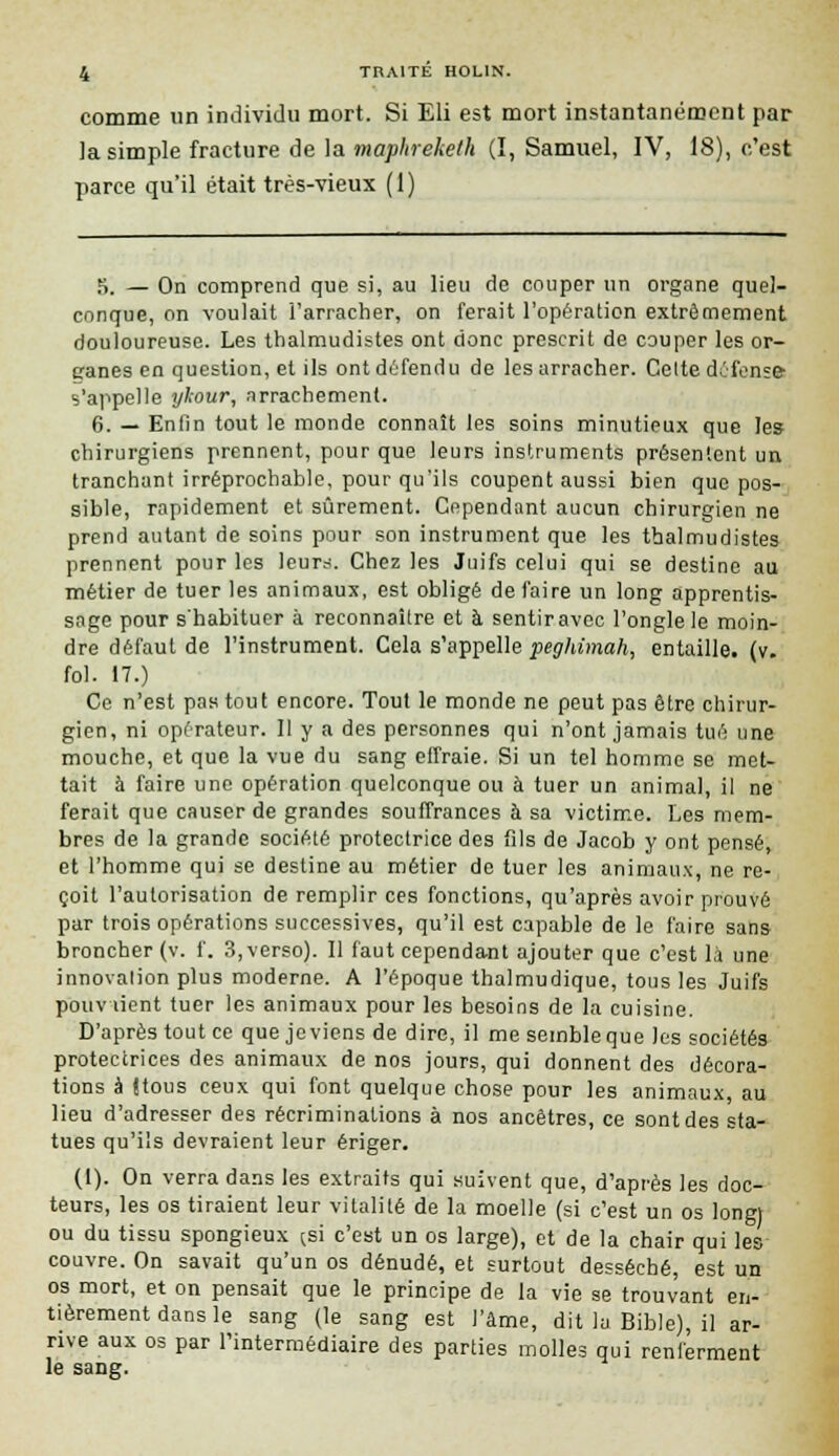 comme un individu mort. Si Eli est mort instantanément par la simple fracture de la mapltreketh (I, Samuel, IV, 18), c'est parce qu'il était très-vieux (1) 5. — On comprend que si, au lieu de couper un organe quel- conque, on voulait l'arracher, on ferait l'opération extrêmement douloureuse. Les thalmudistes ont donc prescrit de couper les or- ganes en question, et ils ont défendu de les arracher. Cette défense- s'appelle ykour, arrachement. 6. — Enfin tout le monde connaît les soins minutieux que le» chirurgiens prennent, pour que leurs instruments présentent un tranchant irréprochable, pour qu'ils coupent aussi bien que pos- sible, rapidement et sûrement. Cependant aucun chirurgien ne prend autant de soins pour son instrument que les thalmudistes prennent pour les leurs. Chez les Juifs celui qui se destine au métier de tuer les animaux, est obligé de faire un long apprentis- sage pour s'habituer à reconnaître et à sentir avec l'ongle le moin- dre défaut de l'instrument. Cela s'appelle peghimah, entaille, (v. fol. 17.) Ce n'est pas tout encore. Tout le monde ne peut pas être chirur- gien, ni operateur. 11 y a des personnes qui n'ont jamais tué une mouche, et que la vue du sang effraie. Si un tel homme se met- tait à faire une opération quelconque ou à tuer un animal, il ne ferait que causer de grandes souffrances à sa victime. Les mem- bres de la grande société protectrice des fils de Jacob y ont pensé, et l'homme qui se destine au métier de tuer les animaux, ne re- çoit l'autorisation de remplir ces fonctions, qu'après avoir prouvé par trois opérations successives, qu'il est capable de le faire sans broncher (v. f. 3, verso). Il faut cependant ajouter que c'est là une innovation plus moderne. A l'époque thalmudique, tous les Juifs pouviient tuer les animaux pour les besoins de la cuisine. D'après tout ce que je viens de dire, il me semble que les sociétés protectrices des animaux de nos jours, qui donnent des décora- tions à (tous ceux qui font quelque chose pour les animaux au lieu d'adresser des récriminations à nos ancêtres, ce sont des sta- tues qu'ils devraient leur ériger. (1). On verra dans les extraits qui suivent que, d'après les doc- teurs, les os tiraient leur vitalité de la moelle (si c'est un os long) ou du tissu spongieux (.si c'est un os large), et de la chair qui les couvre. On savait qu'un os dénudé, et surtout desséché, est un os mort, et on pensait que le principe de la vie se trouvant en- tièrement dans le sang (le sang est l'âme, dit la Bible), il ar- rive aux os par l'intermédiaire des parties molles qui renferment le sang.