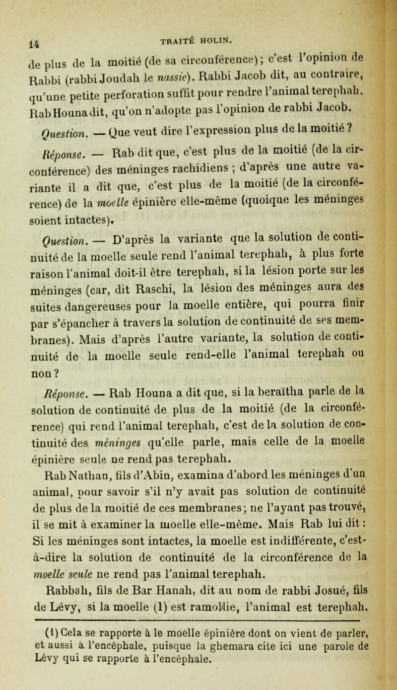 de plus de la moitié (de sa circonférence); c'est l'opinion de Rabbi (rabbi Joudab le ncasie). Rabbi Jacob dit, au contraire, qu'une petite perforation suffit pour rendre l'animal terepbah. RabHounadit, qu'on n'adopte pas l'opinion de rabbi Jacob. Question. — Que veut dire l'expression plus de la moitié ? Réponse. — Rab dit que, c'est plus de la moitié (de la cir- conférence) des méninges raehidiens ; d'après une autre va- riante il a dit que, c'est plus de la moitié (de la circonfé- rence) de la moelle épinière elle-même (quoique les méninges soient intactes). Question. — D'après la variante que la solution de conti- nuité de la moelle seule rend l'animal terephah, à plus forte raison l'animal doit-il être terephab, si la lésion porte sur les méninges (car, dit Rascbi, la lésion des méninges aura des suites dangereuses pour la moelle entière, qui pourra finir par s'épancber à travers la solution de continuité de ses mem- branes). Mais d'après l'autre variante, la solution de conti- nuité de la moelle seule rend-elle l'animal terepbah ou non? Réponse. — Rab Houna a dit que, si la beraïtha parle de la solution de continuité de plus de la moitié (de la circonfé- rence) qui rend l'animal terephah, c'est delà solution de con- tinuité des méninges qu'elle, parle, mais celle de la moelle épinière seule ne rend pas terepbah. Rab Nathan, fils d'Abin, examina d'abord les méninges d'un animal, pour savoir s'il n'y avait pas solution de continuité de plus de la moitié de ces membranes; ne l'ayant pas trouvé, il se mit à examiner la moelle elle-même. Mais Rab lui dit : Si les méninges sont intactes, la moelle est indifférente, c'est- à-dire la solution de continuité de la circonférence de la moelle seule ne rend pas l'animal terephah. Rabbah, fils de Rar Hanah, dit au nom de rabbi Josué, fils de Lévy, si la moelle (1) est ramollie, l'animal est terephah. (l)Cela se rapporte à le moelle épinière dont on vient de parler, et aussi à l'encéphale, puisque la ghemara cite ici une parole de Lévy qui se rapporte à l'encéphale.