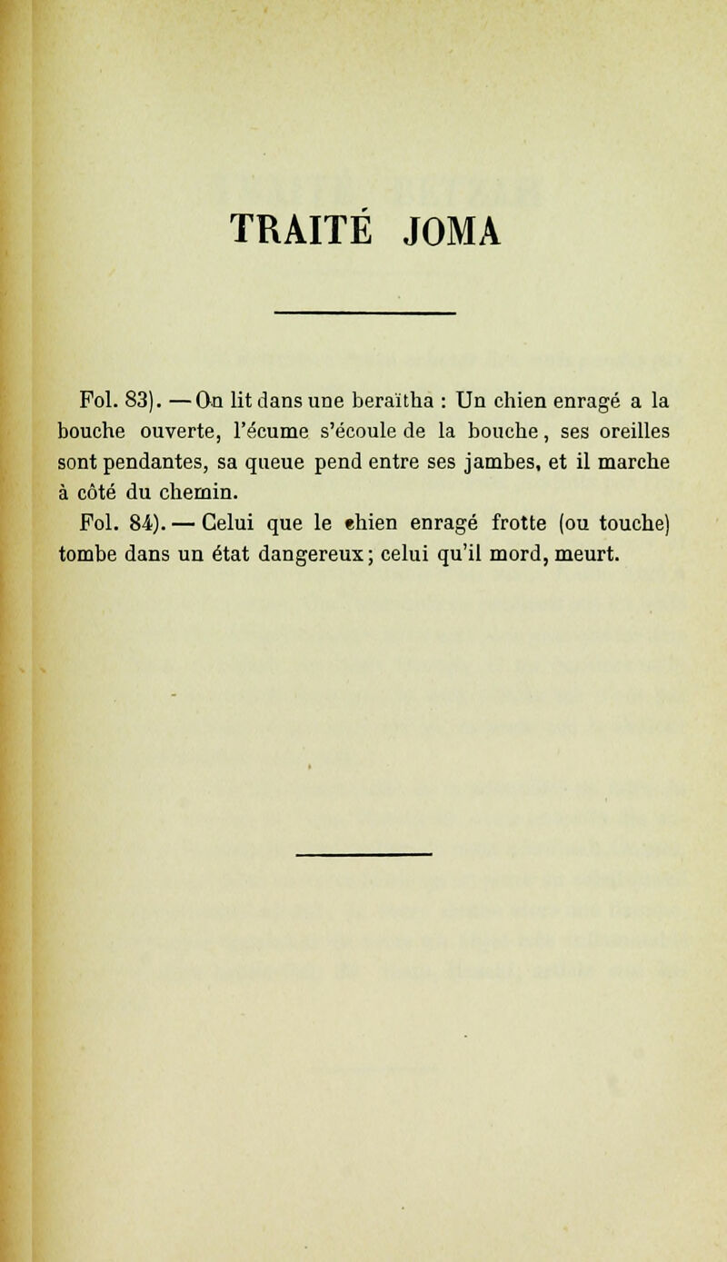 TRAITÉ JOMA Fol. 83). —On lit dans une beraïtha : Un chien enragé a la bouche ouverte, l'écume s'écoule de la bouche, ses oreilles sont pendantes, sa queue pend entre ses jambes, et il marche à côté du chemin. Fol. 84.). — Celui que le ehien enragé frotte (ou touche) tombe dans un état dangereux; celui qu'il mord, meurt.