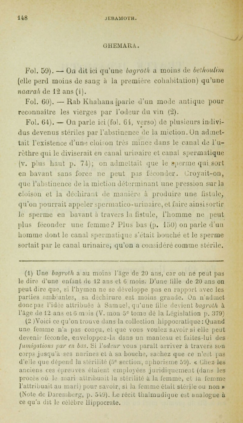 GHEMAIU. Fol. 59). — Ou dit ici qu'une bagroth a moins do belhoulim (elle perd moins de sang à la première cohabitation) qu'une naarah de 12 ans (i). Fol. 6U). — Rab Khahana [parle d'un mode antique pour reconnaître les vierges par l'odeur du vin (2). Fol. 64). — On parle ici (fol. Gi, verso) de plusieurs indivi- dus devenus stériles par l'abstinence de la miction. Un admet- tait l'existence d'une eloi on très mince dans le canal de l'u- rèthre qui le diviserait en canal urinaire et canal spermatique (v. phi h;.;;*, p. 74); on admettait que le sperme qui.sort en bavant san le peut pis v. Croyait-on, que l'abstinence île lu miction déterminant une pression sur la c m el la d ■ i (ie manière à produire une, fistule, qu'on pourrait appeler spermatico-urinaire, et faire ainsi rtir le sperme en bavant à travers la fistule, l'homme ne peut plus féconder une femme? Plus bas (p. 150) on parle d'un liomme dont le canal spermatique s'était, bouché et le sperme sortait par le canal urinaire, qu'on a considéré comme stérile. (1) Une bagroth a au moins l'âge do 20 ans, car on ne peut pas le dire d'une enfant dt 12 ans et G mois. D'une lille do 20 ans on peut dire que, si l'hymen ne se d iveloppe pas en rapport avec les parties ambiantes, est moin: grande. On n'admet donepas l'idée atl ibu i Sam ie!, qu'une fille devient bagrolh à l'ùge do 1^ .. i i as (V. mon ûc tome dé la Législation p. 179 (2 jVoici ce qu'on trouve dans la collection hippocratique : Quand une femme n'a pas conçu, et que vous voulez savoir si elle peut devenir féconde, enveloppez-la dans un manteau cl faites-lui des fumigations par en bas. Si l'odeur vous paraît arriver a travers son e irps j is [u et à sa boui b , : a hez que ce n'est pas lion, aphorisme 60). « Chez les anciens ces épreuvi - aienl employées juridiquement (dans les I s où le mari attribuail la stérilité à la femme, et la femme l'attribuait au mari) pour savoir, si la femme était stérile ou non» (Note de Darembi rg, p. 549). Le récit thalmudique e.;t analogue à ce qu'a dit le célèbre Hippocrate.