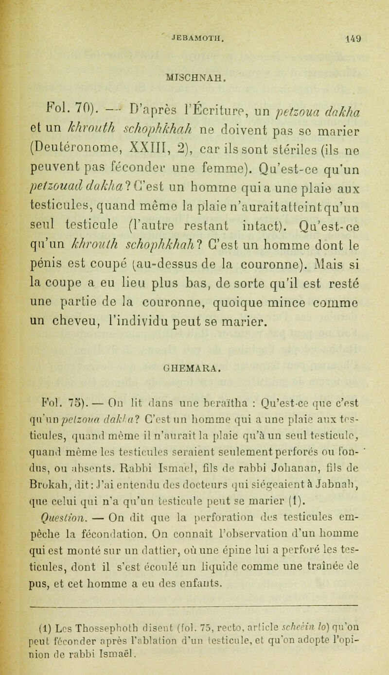 MISCHNAH. Fol. 70). —j D'après l'Écriture, un petzoua dnkha et un khvouth schophkhah ne doivent pas se marier (Deutéronome, XXIII, 2), car ils sont stériles (ils ne peuvent pas féconder une femme). Qu'est-ce qu'un petzouad dakhal C'est un homme qui a une plaie aux testicules, quand même la plaie n'auraitatteintqu'un seul testicule (l'autre restant intact). Qu'est-ce qu'un khrouth schophkhah! C'est un homme dont le pénis est coupé (au-dessus de la couronne). Mais si la coupe a eu lieu plus bas, de sorte qu'il est resté une partie de la couronne, quoique mince comme un cheveu, l'individu peut se marier. GHEMARA. F'ol. 75).— On lit. dans une beraïtha : Qu'est-ce que c'est (ju'uri pelzoua dakhal C'est un homme qui aune plaie aux tes- ticules, quand même il n'aurait la plaie qu'à un seul testicule, quand même les testicules seraient seulement perforés ou fon- dus, ou absents. Rabbi Ismael, fils de rabbi Johanan, fils de Brukah, dit: J'ai entendu des docteurs qui siégeaient à Jabnali, que celui qui n'a qu'un testicule peut se marier (1). Question. — On dit que la perforation des testicules em- pêche la fécondation. On connaît l'observation d'un homme qui est monté sur un dattier, où une épine lui a perforé les tes- ticules, dont il s'est écoulé un liquide comme une traînée de pus, et cet homme a eu des enfants. (1) Les Thossephotb disent (fol. 75, recto, article scheêin !o) qu'on peut féconder après l'ablation d'un lesticule, et qu'on adopte l'opi- nion de rabbi Ismaël.