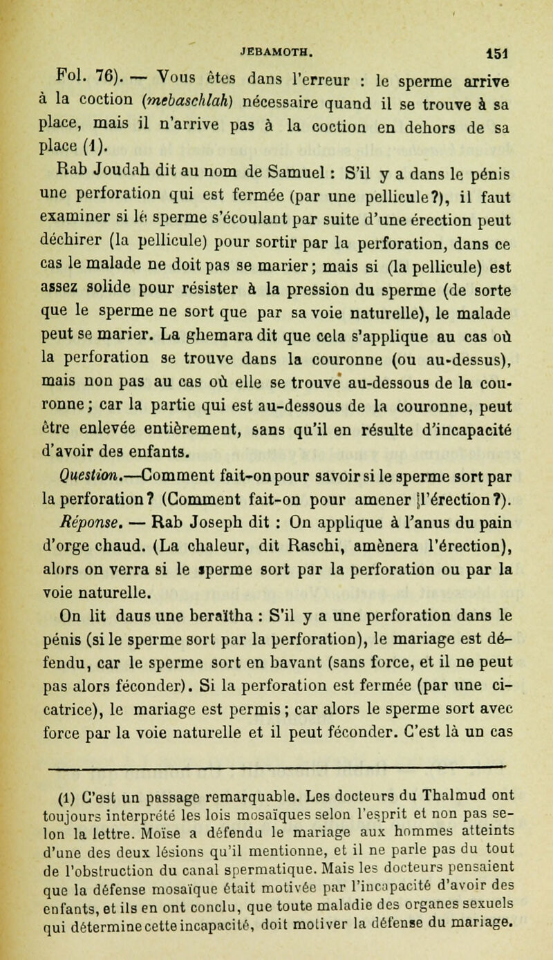 Fol. 76). — Vous êtes dans l'erreur : le sperme arrive à la coction (mebaschlah) nécessaire quand il se trouve à sa place, mais il n'arrive pas à la coction en dehors de sa place (f). Rab Joudah dit au nom de Samuel : S'il y a dans le pénis une perforation qui est fermée (par une pellicule?), il faut examiner si le sperme s'écoulant par suite d'une érection peut déchirer (la pellicule) pour sortir par la perforation, dans ce cas le malade ne doit pas se marier ; mais si (la pellicule) est assez solide pour résister à la pression du sperme (de sorte que le sperme ne sort que par sa voie naturelle), le malade peut se marier. La ghemara dit que cela s'applique au cas où la perforation se trouve dans la couronne (ou au-dessus), mais non pas au cas où elle se trouve au-dessous de la cou- ronne; car la partie qui est au-dessous de la couronne, peut être enlevée entièrement, sans qu'il en résulte d'incapacité d'avoir des enfants. Question.—Comment fait-on pour savoir si le sperme sort par la perforation ? (Gomment fait-on pour amener'd'érection?). Réponse. — Rab Joseph dit : On applique à l'anus du pain d'orge chaud. (La chaleur, dit Raschi, amènera l'érection), alors on verra si le sperme sort par la perforation ou par la voie naturelle. On lit daus une beraïtha : S'il y a une perforation dans le pénis (si le sperme sort par la perforation), le mariage est dé- fendu, car le sperme sort en bavant (sans force, et il ne peut pas alors féconder). Si la perforation est fermée (par une ci- catrice), le mariage est permis ; car alors le sperme sort avec force par la voie naturelle et il peut féconder. C'est là un cas (1) C'est un passage remarquable. Les docteurs du Thalmud ont toujours interprété les lois mosaïques selon l'esprit et non pas se- lon la lettre. Moïse a défendu le mariage aux hommes atteints d'une des deux lésions qu'il mentionne, et il ne parle pas du tout de l'obstruction du canal spermatique. Mais les docteurs pensaient que la défense mosaïque était motivée par l'incapacité d'avoir des enfants, et ils en ont conclu, que toute maladie des organes sexuels qui détermine cette incapacité, doit motiver la défense du mariage.