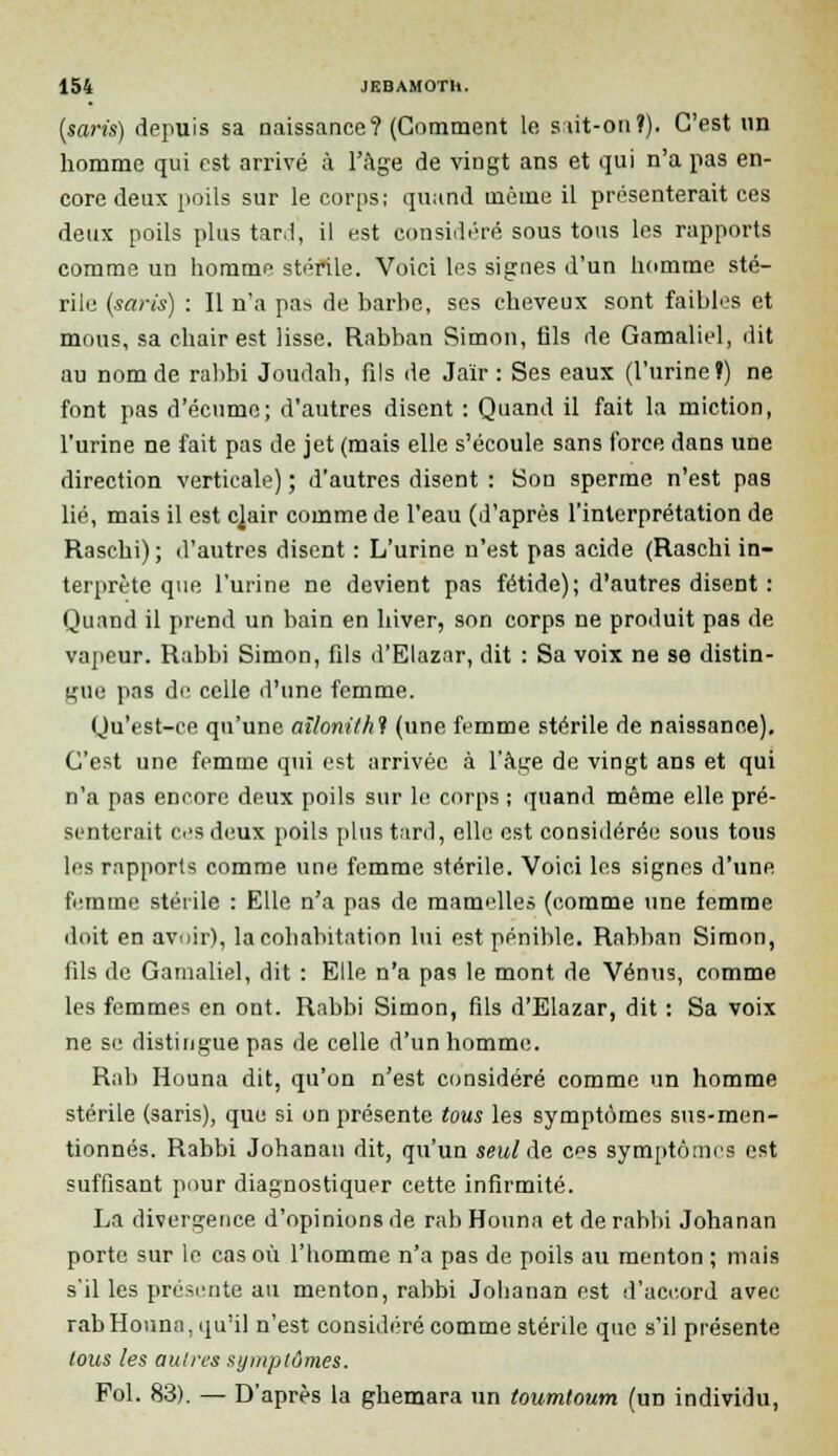 (saris) depuis sa naissance? (Comment le siit-on?). C'est un homme qui est arrivé à l'âge de vingt ans et qui n'a pas en- core deux poils sur le corps; quand même il présenterait ces deux poils plus tar.l, il est considéré sous tous les rapports comme un homme stérile. Voici les signes d'un homme sté- rile (saris) : Il n'a pa* de barbe, ses cheveux sont faibles et mous, sa chair est lisse. Rabban Simon, fils de Gamaliel, dit au nom de rabbi Joudah, fils de Jaïr : Ses eaux (l'urine ï) ne font pas d'écume; d'autres disent : Quand il fait la miction, l'urine ne fait pas de jet (mais elle s'écoule sans force dans une direction verticale) ; d'autres disent : Son sperme n'est pas lié, mais il est c]air comme de l'eau (d'après l'interprétation de Raschi) ; d'autres disent : L'urine n'est pas acide (Raschi in- terprète que l'urine ne devient pas fétide); d'autres disent : Quand il prend un bain en hiver, son corps ne produit pas de vapeur. Rabbi Simon, fils d'Elazar, dit : Sa voix ne se distin- gue pas de celle d'une femme. Qu'est-ce qu'une ailonithl (une femme stérile de naissance). C'est une femme qui est arrivée à l'âge de vingt ans et qui n'a pas encore deux poils sur le corps ; quand même elle pré- senterait ces deux poils plus tard, elle est considérée sous tous les rapports comme une femme stérile. Voici les signes d'une femme stérile : Elle n'a pas de mamelles (comme une femme doit en avoir), la cohabitation lui est pénible. Rabban Simon, fils de Gamaliel, dit : Elle n'a pas le mont de Vénus, comme les femmes en ont. Rabbi Simon, fils d'Elazar, dit : Sa voix ne se distingue pas de celle d'un homme. Rab Houna dit, qu'on n'est considéré comme un homme stérile (saris), que si on présente tous les symptômes sus-men- tionnés. Rabbi Johanan dit, qu'un seul de ces symptômes est suffisant pour diagnostiquer cette infirmité. La divergence d'opinions de rab Houna et de rabbi Johanan porte sur le cas où l'homme n'a pas de poils au menton ; mais s'il les présente au menton, rabbi Johanan est d'accord avec rab Houna, qu'il n'est considéré comme stérile que s'il présente tous les autres symptômes. Fol. 83). — D'après la ghemara un toumtoum (un individu,