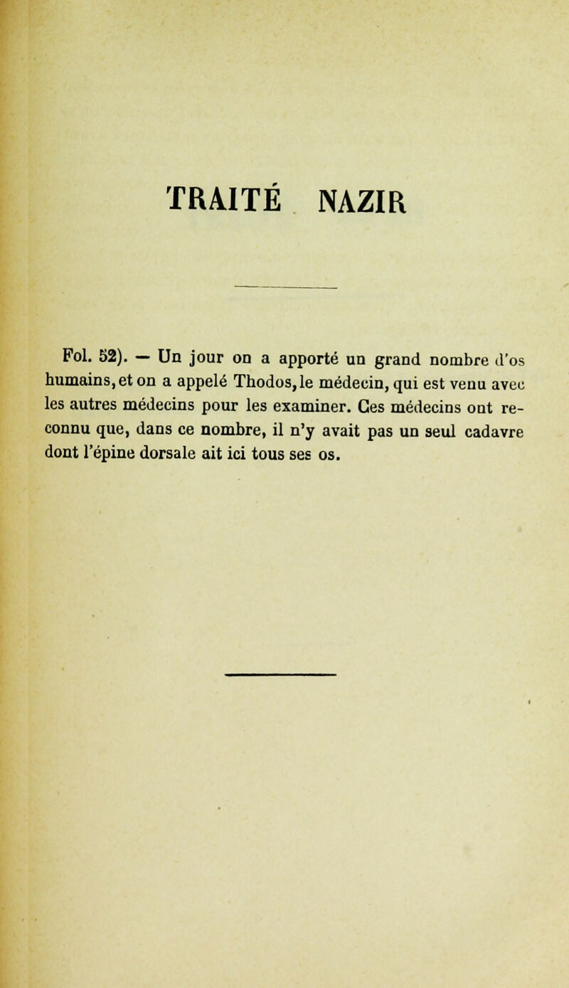 TRAITÉ NAZIR Fol. 52). — Un jour on a apporté un grand nombre d'os humains, et on a appelé Thodos,le médecin, qui est venu avec les autres médecins pour les examiner. Ces médecins out re- connu que, dans ce nombre, il n'y avait pas un seul cadavre dont l'épine dorsale ait ici tous ses os.