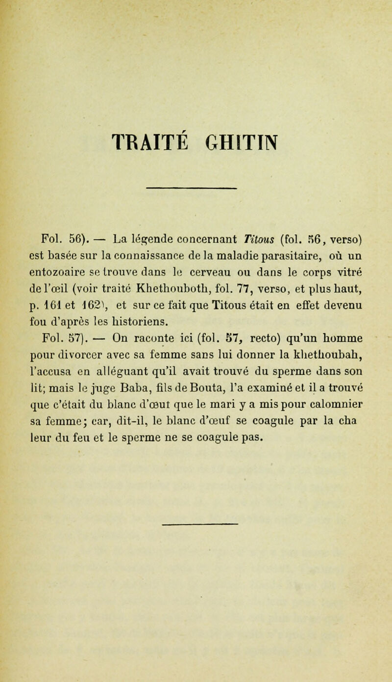 TRAITE GHITIN Fol. 56).— La légende concernant Titous (fol. 56, verso) est basée sur la connaissance de la maladie parasitaire, où un entozoaire se trouve dans le cerveau ou dans le corps vitré de l'œil (voir traité Khethouboth, fol. 77, verso, et plus haut, p. 161 et 162\ et sur ce fait que Titous était en effet devenu fou d'après les historiens. Fol. 57). — On raconte ici (fol. 57, recto) qu'un homme pour divorcer avec sa femme sans lui donner la khethoubah, l'accusa en alléguant qu'il avait trouvé du sperme dans son lit; mais le juge Baba, fils de Bouta, l'a examiné et il a trouvé que c'était du blanc d'œuî que le mari y a mis pour calomnier sa femme; car, dit-il, le blanc d'œuf se coagule par la cha leur du feu et le sperme ne se coagule pas.
