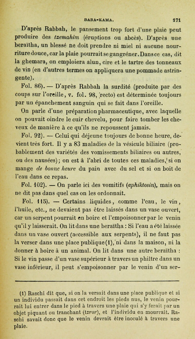 D'après Rabbah, le pansement trop fort d'une plaie peut produire des tzemahim (éruptions ou abcès). D'après une beraïtha, un blessé ne doit prendre ni miel ni aucune nour- riture douce, car la plaie pourrait se gangrener. Dans ce cas, dit la ghemara, on emploiera alun, cire et le tartre des tonneaux de vin (en d'autres termes on appliquera une pommade astrin- gente). Fol. 86). — D'après Rabbah la surdité (produite par des coups sur l'oreille, v. fol. 98, recto) est déterminée toujours par un épanchement sanguin qui se fait dans l'oreille. On parle d'une préparation pharmaceutique, avec laquelle on pouvait oindre le cuir chevelu, pour faire tomber les che- veux de manière à ce qu'ils ne repoussent jamais. Fol. 92). — Celui qui déjeune toujours de bonne heure, de- vient très fort. Il y a 83 maladies de la vésicule biliaire (pro- bablement des variétés des vomissements biliaires ou autres, ou des nausées); on est à l'abri de toutes ces maladies,1 si on mange de bonne heure du pain avec du sel et si on boit de l'eau dans ce repas. Fol. 102). — On parle ici des vomitifs (aphiktosin), mais on ne dit pas dans quel cas on les ordonnait. Fol. 115). — Certains liquides, comme l'eau, le vin, l'huile, etc., ne devaient pas être laissés dans un vase ouvert, car un serpent pourrait en boire et l'empoisonner par le venin qu'il y laisserait. On lit dans une beraïtha : Si l'eau a été laissée dans un vase ouvert (accessible aux serpents), il ne faut pas la verser dans une place publique(l),'ni dans la maison, ni la donner à boire à un animal. On lit dans une autre beraïtha : Si le vin passe d'un vase supérieur à travers un philtre dans un vase inférieur, il peut s'empoisonner par le venin d'un ser- (1) Raschi dît que, si on la versait dans une place publique et si un individu passait dans cet endroit les pieds nus, le venin pour- rait lui entrer dans le pied à travers une plaie qui s'y ferait par un objet piquant ou tranchant (tsror), et l'individu en mourrait. Ra- schi savait donc que le venin devrait être inoculé à travers une plaie.