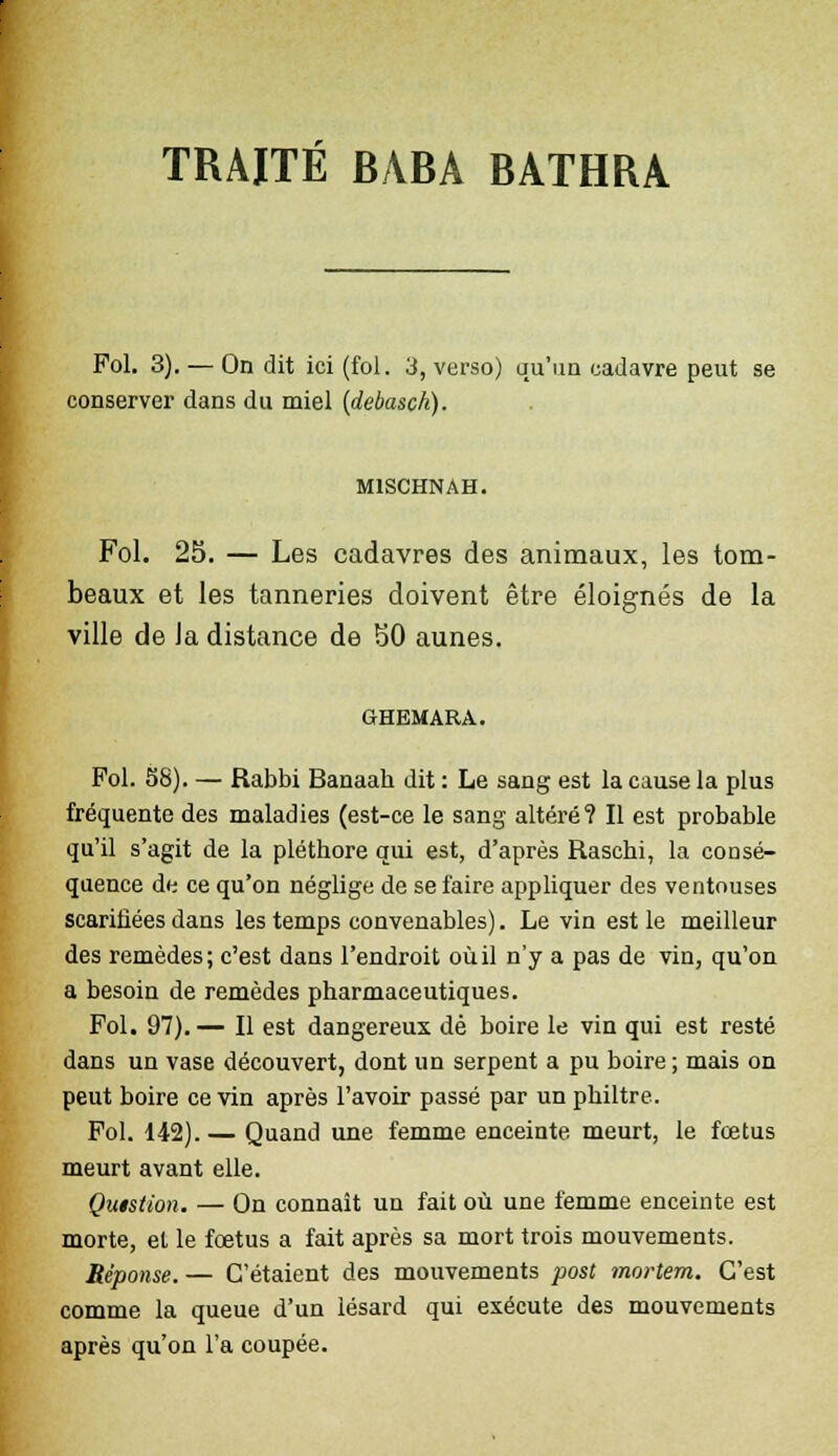 Fol. 3). — On dit ici (fol. 3, verso) qu'un cadavre peut se conserver dans du miel (debasck). M1SCHNAH. Fol. 25. — Les cadavres des animaux, les tom- beaux et les tanneries doivent être éloignés de la ville de Ja distance de 50 aunes. GHEMARA. Fol. 58). — Rabbi Banaah dit : Le sang est la cause la plus fréquente des maladies (est-ce le sang altéré? Il est probable qu'il s'agit de la pléthore qui est, d'après Raschi, la consé- quence de ce qu'on néglige de se faire appliquer des ventouses scarifiées dans les temps convenables). Le vin est le meilleur des remèdes; c'est dans l'endroit où il n'y a pas de vin, qu'on a besoin de remèdes pharmaceutiques. Fol. 97).— Il est dangereux dé boire le vin qui est resté dans un vase découvert, dont un serpent a pu boire ; mais on peut boire ce vin après l'avoir passé par un philtre. Fol. 142). — Quand une femme enceinte meurt, le fœtus meurt avant elle. Quistion. — On connaît un fait où une femme enceinte est morte, et le foetus a fait après sa mort trois mouvements. Réponse. — C'étaient des mouvements post mortem. C'est comme la queue d'un lésard qui exécute des mouvements après qu'on l'a coupée.