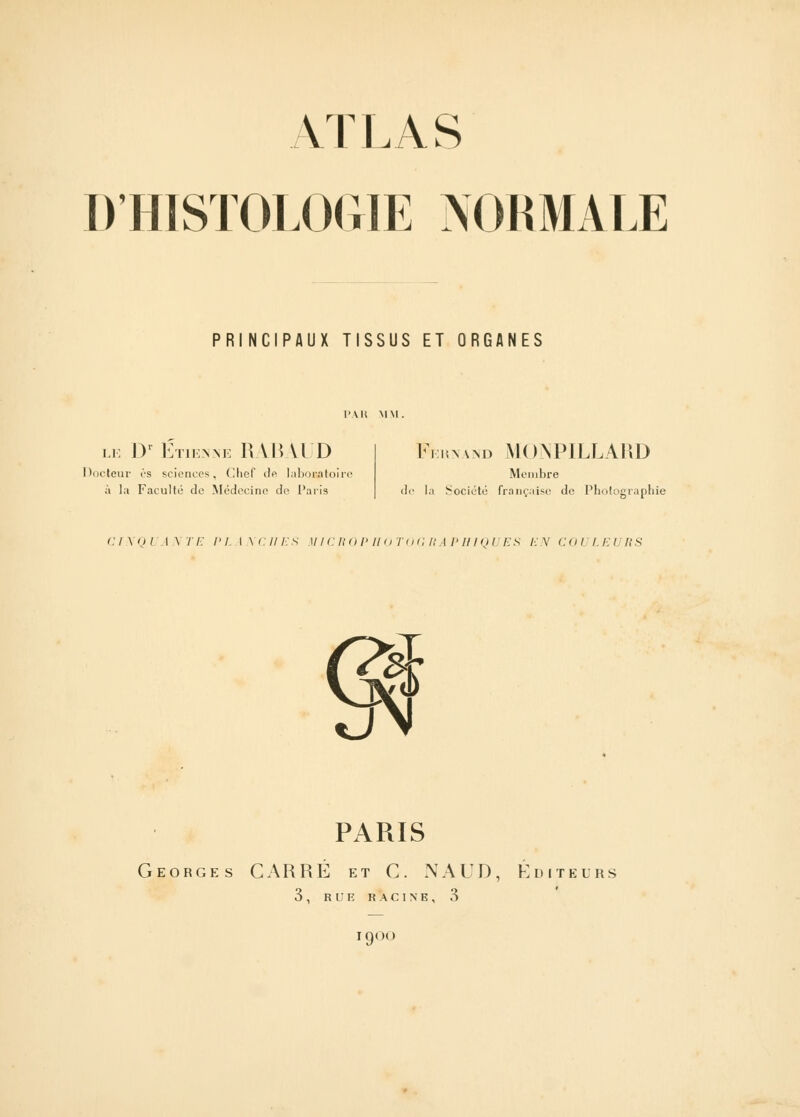 ATLAS D'HISTOLOGIE NORMALE PRINCIPAUX TISSUS ET ORGANES le IV Etienne RABAUD Docteur es sciences, Chef de laboratoire à la Faculté de Médecine de Paris Feunand MONPILLARD Membre de la Société française de Photographie CINQUANTE PL INCITES MICROPIIOTOGRAPHIQUES EN COI LEl RS S» PARIS Georges CARRÉ et C. NAUD, Éditeurs 3 , R i: E RACINE, 3 I9(»(l