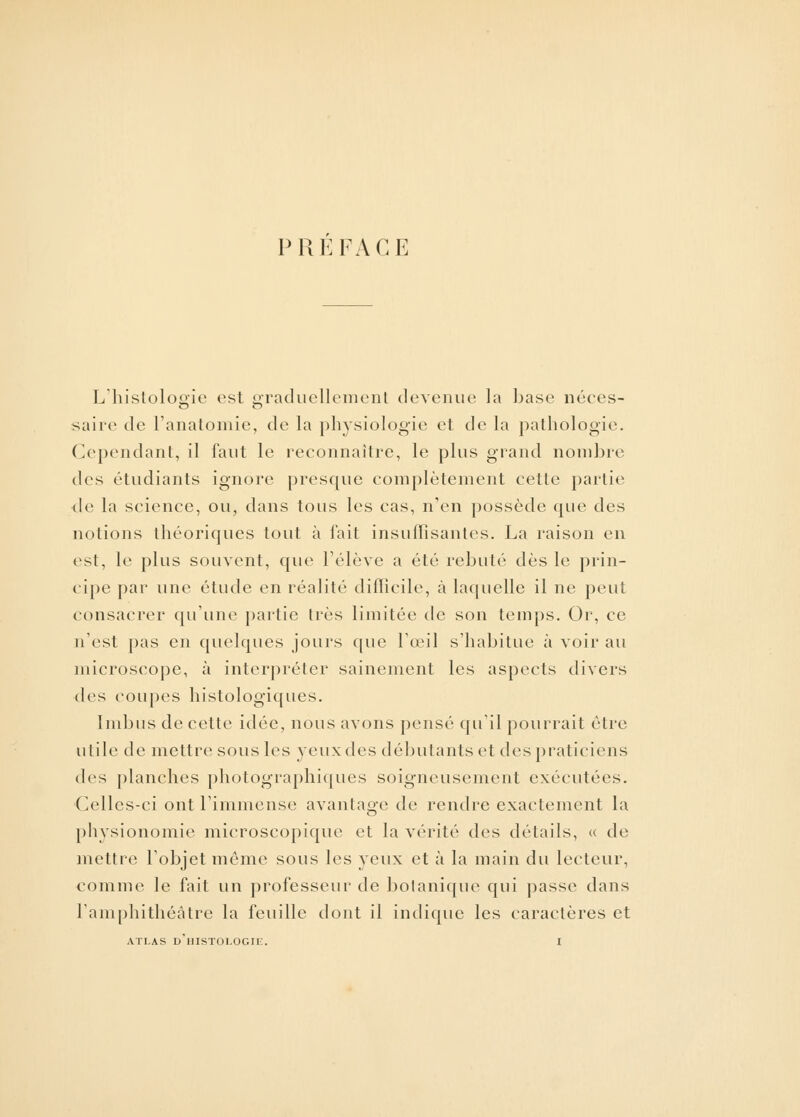 PREFACE L'histologie est graduellement devenue la base néces- saire de l'anatomie, de la physiologie et de la pathologie. Cependant, il faut le reconnaître, le plus grand nombre des étudiants ignore presque complètement cette partie de la science, ou, dans tous les cas, n'en possède que des notions théoriques tout à fait insuffisantes. La raison en est, le plus souvent, que l'élève a été rebuté dès le prin- cipe par une étude en réalité difficile, a laquelle il ne peut consacrer qu'une partie très limitée de son temps. Or, ce n'est pas en quelques jours que l'œil s'habitue à voir au microscope, à interpréter sainement les aspects divers des coupes histologiques. Imbus de cette idée, nous avons pensé qu'il pourrait être utile de mettre sous les yeuxdes débutants et despraticiens des planches photographiques soigneusement exécutées. Celles-ci ont l'immense avantage de rendre exactement la physionomie microscopique et la vérité des détails, « de mettre l'objet môme sous les yeux et à la main du lecteur, comme le fait un professeur de botanique qui passe dans l'amphithéâtre la feuille dont il indique les caractères et