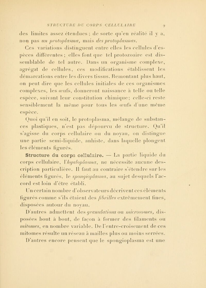 STRUCTURE Dl CORPS CELLULAIRE ; des limites assez étendues ; de sorte qu'en réalité il y a, non pas //// protoplasma, mais des protoplasmas. Ces variations distinguenl entre elles les cellules d'es- pèces différentes; elles fonl que tel protozoaire esl dis- semblable de tel autre. Dans un organisme complexe, agrégal de cellules, ces modifications établissent les démarcations entre les divers Iissus. Remontant plus haut, on peut dire que les cellules initiales de ces organismes complexes, les œufs, donneront naissance à telle ou telle espèce, suivant leur constitution chimique; celle-ci reste sensiblement la même pour tous les œufs dune même espèce. Quoi qu'il en soit, le protoplasma, mélange de substan- ces plastiques, n'est pas dépourvu de structure. Qu'il s'agisse du corps cellulaire ou du noyau, on distingue une partie semi-liquide, anhiste, clans laquelle plongent les éléments figurés. Structure du corps cellulaire. — La partie liquide du corps cellulaire, Xhyaloplasma, ne nécessite aucune des- cription particulière. Il faut au contraire s'étendre sur les éléments figurés, le spongioplasma, au sujet desquels l'ac- cord est loin d'être établi. Un certain nombre d'observateurs décrivent ces éléments figurés comme s'ils étaient des fibrilles extrêmement fines, disposées autour du noyau. D'autres admettent des granulations ou microsomes, dis- posées bout à bout, de façon à former des filaments ou mitomes, en nombre variable. De rentre-croisement de ces mitomes résulte un réseau à mailles plus ou moins serrées. D'autres encore pensent que le spongioplasma est une