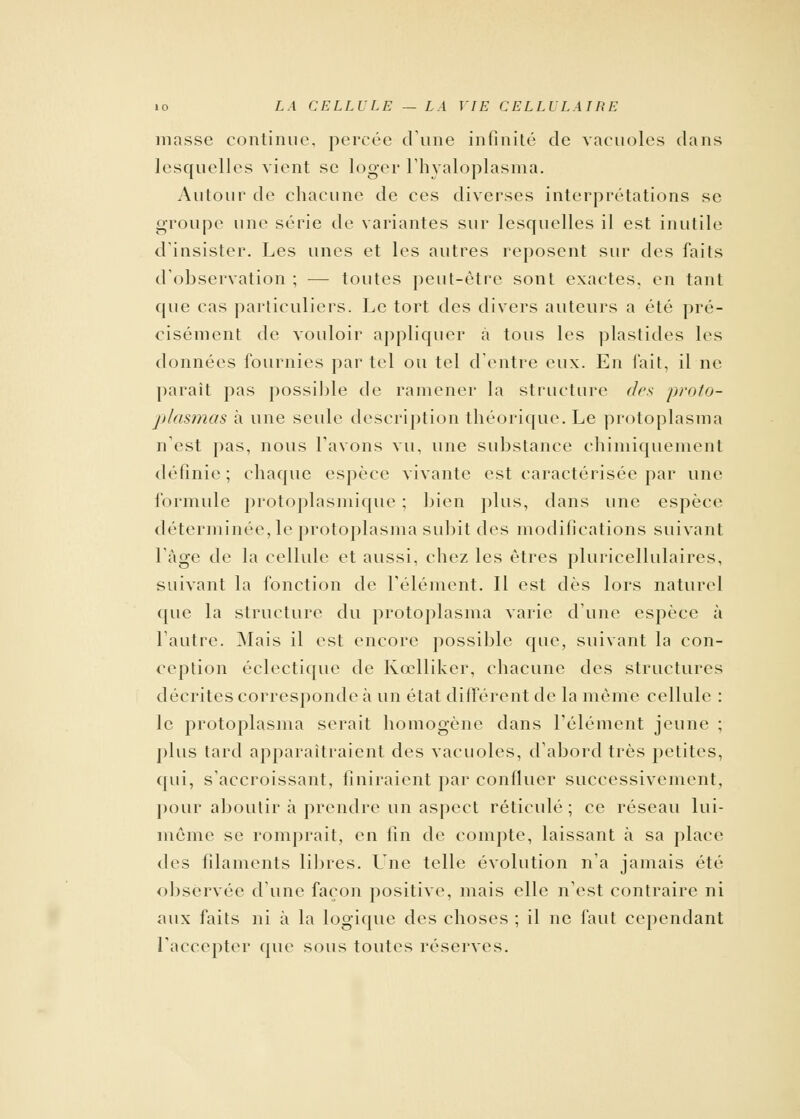 masse continue, percée dune infinité de vacuoles dans lesquelles vient se loger l'hyaloplasma. Autour de chacune de ces diverses interprétations se groupe une série de variantes sur lesquelles il est inutile d'insister. Les unes et les autres reposent sur des faits d'observation ; — toutes peut-être sont exactes, en tant que cas particuliers. Le tort des divers auteurs a été pré- cisément de vouloir appliquer à tous les plastides les données fournies par tel ou tel d'entre eux. En fait, il ne parait pas possible de ramener la structure des proto- plasmas à une seule description théorique. Le protoplasma n'est pas, nous l'avons vu, une substance chimiquement définie ; chaque espèce vivante est caractérisée par une formule protoplasmique ; bien plus, dans une espèce déterminée, le protoplasma subit des modifications suivant l'âge de la cellule et aussi, chez les êtres pluricellulaires, suivant la fonction de l'élément. Il est dès lors naturel que la structure du protoplasma varie d'une espèce à l'autre. Mais il est encore possible que, suivant la con- ception éclectique de Kœlliker, chacune des structures décrites corresponde à un état différent de la même cellule : le protoplasma serait homogène dans l'élément jeune ; plus tard apparaîtraient des vacuoles, d'abord très petites, qui, s'accroissant, finiraient par confluer successivement, pour aboutir à prendre un aspect réticulé; ce réseau lui- même se romprait, en fin de compte, laissant à sa place des filaments libres. L'ne telle évolution n'a jamais été observée d'une façon positive, mais elle n'est contraire ni aux faits ni à la logique des choses ; il ne faut cependant l'accepter que sous toutes réserves.