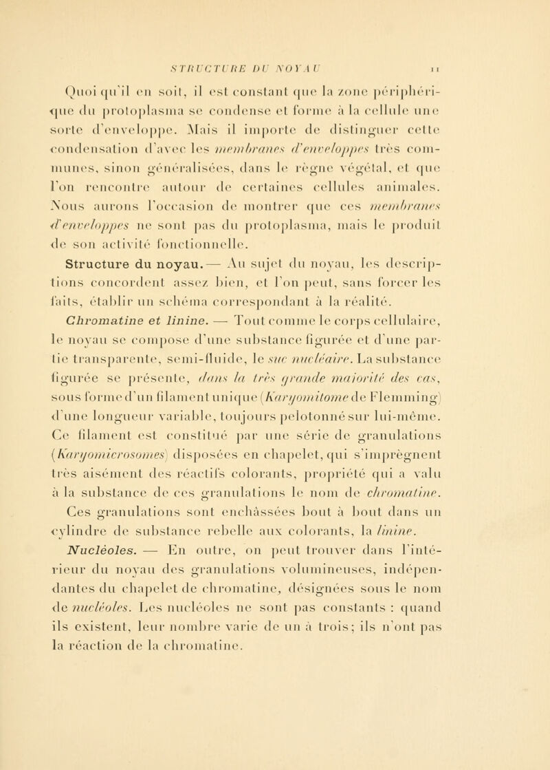 STRUCTURE DU NOYAI >. Quoiqu'il en soit, il est constant que la zone périphéri- que du protoplasma se condense el forme à la cellule une sorte d'enveloppe. Mais il importe de distinguer cette condensation d'avec les membranes d'enveloppes 1res com- munes, sinon généralisées, dans le règne végétal, et que l'on rencontre autour de certaines cellules animales. Nous aurons l'occasion de montrer que ces membranes d'enveloppes ne sonl pas du protoplasma, mais le produit de son activité fonctionnelle. Structure du noyau.— Au sujet du noyau, les descrip- tions concordent assez bien, el l'on peut, sans forcer les laits, établir un schéma correspondant à la réalité. Chromatine et linine. — Tout comme le corps cellulaire, le noyau se compose d'une substance figurée et dune par- tie transparente, semi-fluide, le suc nucléaire. La substance figurée se présente, dans la très grande majorité des cas, sous formed'un filament unique [Karyomitome de Flemming) dune longueur variable, toujours pelotonnésur lui-même Ce filament est constitué par une série de granulations (Karyomicrosomes) disposées en chapelet, qui s'imprègnent très aisément des réactifs colorants, propriété qui a valu à la substance de ces granulations le nom de chromatine. Ces granulations sont enchâssées bout à bout dans un cylindre de substance rebelle aux colorants, la linine. Nucléoles. — En outre, on peut trouver dans l'inté- rieur du noyau des granulations volumineuses, indépen- dantes du chapelet de chromatine, désignées sous le nom de nucléoles. Les nucléoles ne sont pas constants : quand ils existent, leur nombre varie de un à trois; ils n'ont pas la réaction de la chromatine.