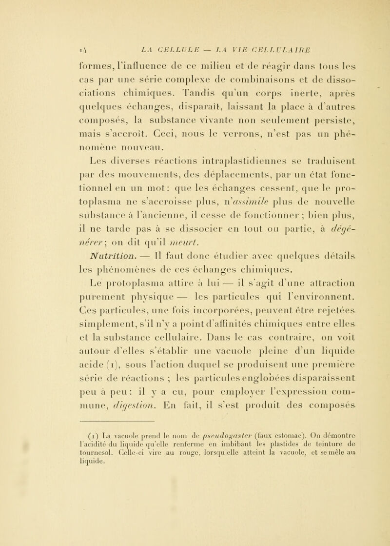 formes, l'influence de ce milieu et de réagir dans tous les cas par une série complexe de combinaisons et de disso- ciations chimiques. Tandis qu'un corps inerte, après quelques échanges, disparait, laissant la place à d'autres composés, la substance vivante non seulement persiste, mais s'accroît. Ceci, nous le verrons, n'est pas un phé- nomène nouveau. Les diverses réactions intraplastidiennes se traduisent par des mouvements, des déplacements, par un état fonc- tionnel en un mot: que les échanges cessent, que le pro- toplasma ne s'accroisse plus, n'assimile plus de nouvelle substance à l'ancienne, il cesse de fonctionner ; bien plus, il ne tarde pas à se dissocier en tout ou partie, à dégé- nérer; on dit qu'il meurt. Nutrition. — Il faut donc étudier avec quelques détails les phénomènes de ces échanges chimiques. Le protoplasma attire à lui — il s'agit d'une attraction purement physique — les particules qui l'environnent. Ces particules, une fois incorporées, peuvent être rejetées simplement, s'il n'y a point d'affinités chimiques entre elles et la substance cellulaire. Dans le cas contraire, on voit autour d'elles s'établir une vacuole pleine d'un liquide acide (i), sous l'action duquel se produisent une première série de réactions ; les particules englobées disparaissent peu à peu : il y a eu, pour employer l'expression com- mune, digestion. En fait, il s'est produit des composés (0 La vacuole prend le nom de psritdo^astei- (faux estomac). On démontre l'acidité du liquide qu'elle renferme en imbibant les plastides de teinture de tournesol. Celle-ci vire au rouge, lorsqu elle atteint la vacuole, et se mêle au liquide.