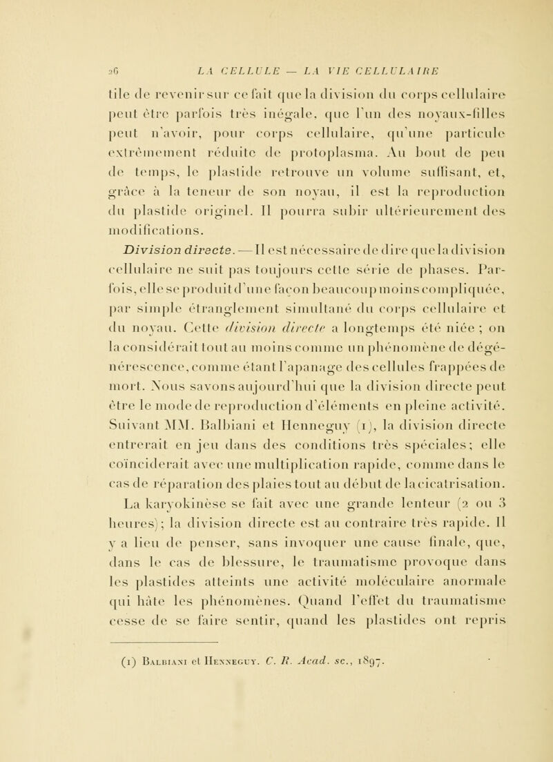 tile de revenir sur celait que la division du corps cellulaire peut être parfois très inégale, que l'un des noyaux-filles peut n'avoir, pour corps cellulaire, qu'une particule extrêmement réduite de protoplasma. Au bout de peu de temps, le plaslide retrouve un volume suffisant, et, grâce à la teneur de son noyau, il est la reproduction du plastide originel. Il pourra subir ultérieurement des modifications. Division directe. — Il est nécessaire de dire queladivision cellulaire ne suit pas toujours cette série de phases. Par- fois, elle se produit dune façon beaucoup moins compliquée, par simple étranglement simultané du corps cellulaire et du noyau. Cette division directe a longtemps été niée ; on la considérait tout au moins comme un phénomène de dégé- nérescence, comme étant l'apanage des cellules frappées de mort. Nous savons aujourd'hui que la division directe peut être le mode de reproduction d'éléments en pleine activité. Suivant MM. Balbiani et Hcnneguy (i), la division directe entrerait enjeu dans des conditions très spéciales; elle coïnciderait avec une multiplication rapide, comme dans le cas de réparation des plaies tout au début de la cicatrisation. La karyokinèse se fait avec une grande lenteur (2 ou 3 heures); la division directe est au contraire très rapide. Il v a lieu de penser, sans invoquer une cause finale, que, dans le cas de blessure, le traumatisme provoque dans les plastides atteints une activité moléculaire anormale qui hâte les phénomènes. Quand l'effet du traumatisme cesse de se faire sentir, quand les plastides ont repris (1) Balbiani et Henneguy. C. R. Acad. se, 1897,