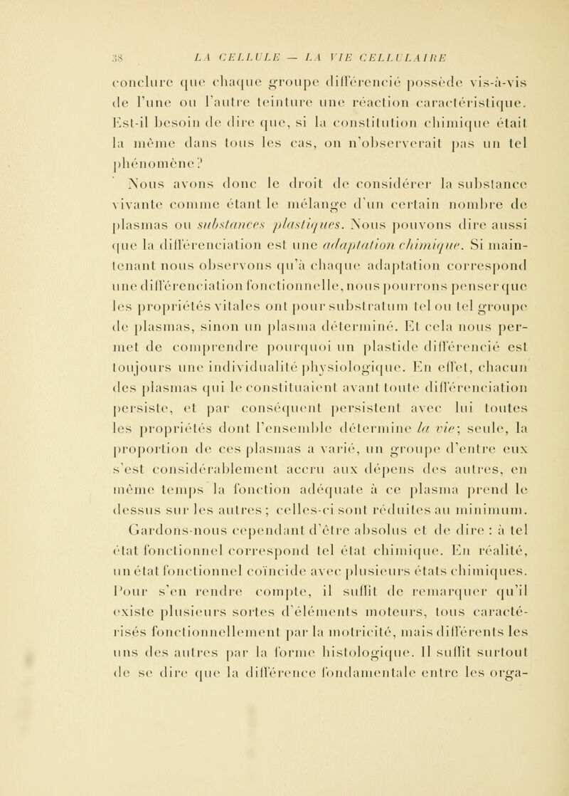 conclure que chaque groupe différencié possède vis-à-vis de l'une ou l'autre teinture une réaction caractéristique. Est-il besoin de dire que, si la constitution chimique était la même dans tous les cas, on n'observerait pas un tel phénomène ? Nous avons donc le droit de considérer la substance1 vivante comme étant le mélange d'un certain nombre de plasmas ou substances plastiques. Nous pouvons dire aussi que la différenciation est une adaptation chimique. Si main- tenant nous observons qu'à chaque adaptation correspond une différenciation fonctionnelle, nous pourrons penser que les propriétés vitales ont pour substratum tel ou tel groupe de plasmas, sinon un plasma déterminé. Et cela nous per- met de comprendre pourquoi un plastide différencié est toujours une individualité physiologique. En effet, chacun des plasmas qui le constituaient avant toute différenciation persiste, et par conséquent persistent avec lui toutes les propriétés dont l'ensemble détermine la vie; seide, la proportion de ces plasmas a varie'', un groupe d'entre eux s'est considérablement accru aux dépens des autres, en même temps la fonction adéquate à ce plasma prend le dessus sur les autres ; celles-ci sont réduites au minimum. Gardons-nous cependant d'être absolus et de dire : à tel état fonctionnel correspond tel état chimique. En réalité, un état fonctionnel coïncide avec plusieurs états chimiques. Pour s'en rendre compte, il suffit de remarquer qu'il existe plusieurs sortes d'éléments moteurs, tous caracté- risés fonctionnellcment par la motricité, mais différents les uns des autres par la forme histologique. Il suffit surtout de se dire que la différence fondamentale entre les orga-