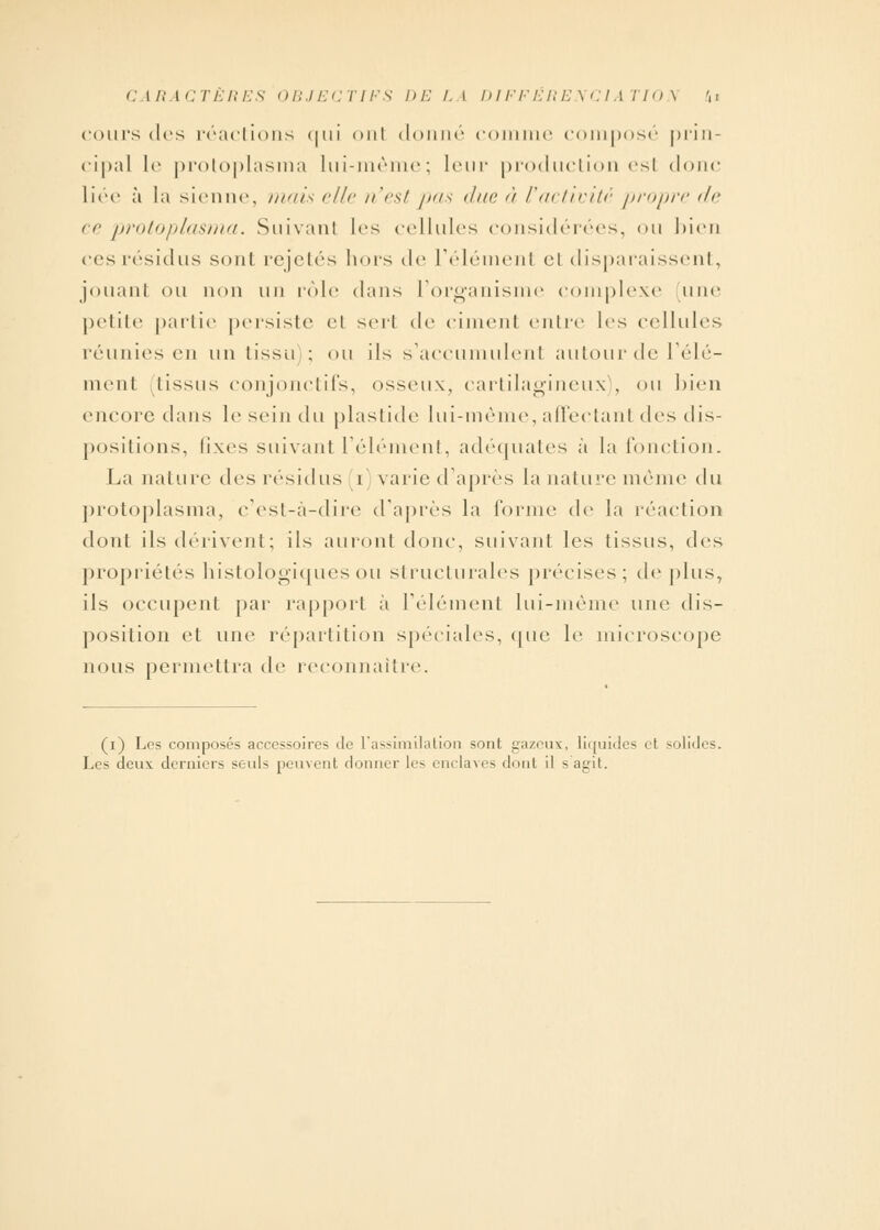 CARACTÈRES OBJECTIFS DELA DIFFERENCIATION* ki cours des réactions <|in onl donné comme composé prin- cipal Le protoplasma lui-même; leur production esl donc liée à la sienne, mais elle n'est pas due à l'activité propre de ce protoplasma. Suivant les cellules considérées, ou bien ces résidus sonl rejetés hors de l'élément el disparaissent, jouant ou non un rôle dans l'organisme complexe une petite partie persiste el sert de cimenl entre les cellules réunies en un lissu ; on ils s'accumulent autour de l'élé- ment tissus conjonctifs, osseux, cartilagineux), ou bien encore clans le sein du plastide lui-même, affectanl des dis- positions, fixes suivant l'élément, adéquates à la fonction. La nature des résidus i varie d'après la nature même du protoplasma, c'est-à-dire d'après la forme d(v la réaction dont ils dérivent; ils auront donc, suivant les tissus, des propriétés histologiques ou structurales précises; déplus, ils occupent par rapport à l'élément lui-même une dis- position et une répartition spéciales, que le microscope nous permettra de reconnaître. (i) Les composés accessoires de L'assimilation sont gazeux, liquides et solides. Les deux derniers seuls peuvent donner les enclaves dont il s agit.