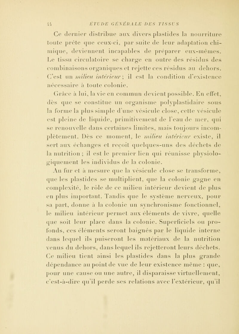 Ce dernier distribue aux divers plastides la nourriture toute prête que ceux-ci, par suite de leur adaptation chi- mique, deviennent incapables de préparer eux-mêmes. Le tissu circulatoire se charge en outre des résidus des combinaisons organiques et rejette ces résidus au dehors. C'est un milieu intérieur; il est la condition d'existence nécessaire à toute colonie. Grâce à lui, la vie en commun devient possible. En effet, dès que se constitue un organisme po!\ plastidaire sous la forme la plus simple dune vésicule close, cette vésicule est pleine de liquide, primitivement de l'eau de nier, qui se renouvelle dans certaines limites, mais toujours incom- plètement. Dès ce moment, le milieu intérieur existe, il sert aux échanges et reçoit quelques-uns des déchets de la nutrition ; il est le premier lien qui réunisse physiolo- giquement les individus de la colonie. Au fur et à mesure que la vésicule close se transforme, que les plastides se multiplient, que la colonie gagne en complexité, le rôle de ce milieu intérieur devient de plus en plus important. Tandis que le système nerveux, pour sa part, donne à la colonie un synchronisme fonctionnel, le milieu intérieur permet aux éléments de vivre, quelle que soit leur place dans la colonie. Superficiels ou pro- fonds, ces éléments seront baignés par le liquide interne dans lequel ils puiseront les matériaux de la nutrition venus du dehors, dans lequel ils rejetteront leurs déchets. Ce milieu tient ainsi les plastides dans la plus grande dépendance au point de vue de leur existence même : que, pour une cause ou une autre, il disparaisse virtuellement, c'est-à-dire qu'il perde ses relations avec l'extérieur, qu'il